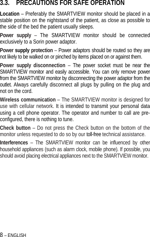 8 – ENGLISH   3.3. PRECAUTIONS FOR SAFE OPERATION Location – Preferably the SMARTVIEW monitor should be placed in a stable position on the nightstand of the patient, as close as possible to the side of the bed the patient usually sleeps. Power supply – The SMARTVIEW monitor should be connected exclusively to a Sorin power adaptor. Power supply protection – Power adaptors should be routed so they are not likely to be walked on or pinched by items placed on or against them.  Power supply disconnection –  The power socket must be near the SMARTVIEW monitor and easily accessible. You can only remove power from the SMARTVIEW monitor by disconnecting the power adaptor from the outlet. Always carefully disconnect all plugs by pulling on the plug and not on the cord.  Wireless communication – The SMARTVIEW monitor is designed for use with cellular network. It is intended to transmit your personal data using a cell phone operator. The operator and number to call are pre-configured, there is nothing to tune. Check button – Do not press the Check button on the bottom of the monitor unless requested to do so by our toll-free technical assistance. Interferences – The SMARTVIEW monitor can be influenced by other household appliances (such as alarm clock, mobile phone). If possible, you should avoid placing electrical appliances next to the SMARTVIEW monitor.  