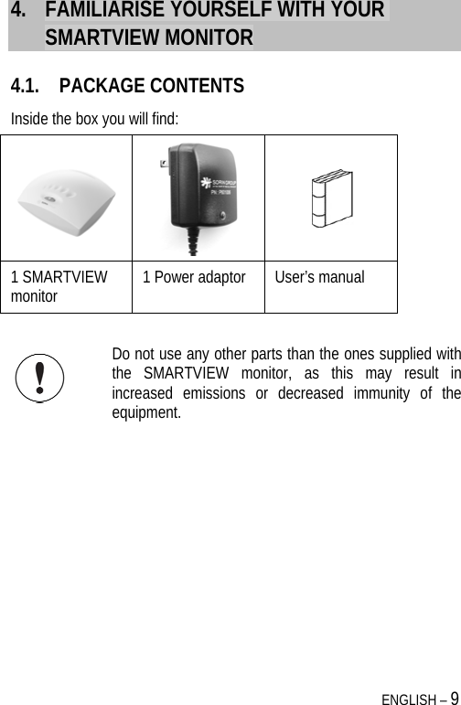  ENGLISH – 9 4. FAMILIARISE YOURSELF WITH YOUR SMARTVIEW MONITOR 4.1. PACKAGE CONTENTS Inside the box you will find:     1 SMARTVIEW monitor  1 Power adaptor   User’s manual   Do not use any other parts than the ones supplied with the SMARTVIEW monitor, as this may result in increased emissions or decreased immunity of the equipment. 