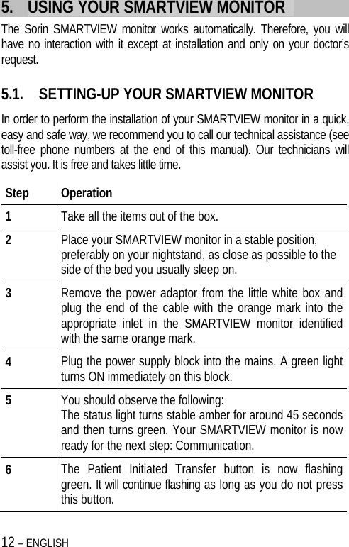 12 – ENGLISH   5. USING YOUR SMARTVIEW MONITOR   The Sorin SMARTVIEW monitor works automatically. Therefore, you will have no interaction with it except at installation and only on your doctor’s request.   5.1. SETTING-UP YOUR SMARTVIEW MONITOR In order to perform the installation of your SMARTVIEW monitor in a quick, easy and safe way, we recommend you to call our technical assistance (see toll-free phone numbers at the end of this manual). Our technicians will assist you. It is free and takes little time. Step Operation 1  Take all the items out of the box.  2  Place your SMARTVIEW monitor in a stable position, preferably on your nightstand, as close as possible to the side of the bed you usually sleep on. 3  Remove the power adaptor from the little white box and plug the end of the cable with the orange mark into the appropriate inlet in the SMARTVIEW monitor identified with the same orange mark. 4  Plug the power supply block into the mains. A green light turns ON immediately on this block. 5  You should observe the following: The status light turns stable amber for around 45 seconds and then turns green. Your SMARTVIEW monitor is now ready for the next step: Communication. 6  The Patient Initiated Transfer button is now flashing green. It will continue flashing as long as you do not press this button. 