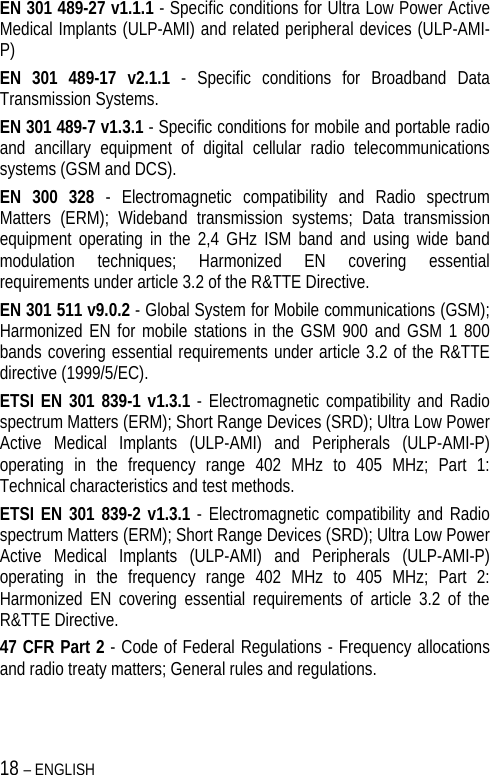 18 – ENGLISH   EN 301 489-27 v1.1.1 - Specific conditions for Ultra Low Power Active Medical Implants (ULP-AMI) and related peripheral devices (ULP-AMI-P) EN 301 489-17 v2.1.1 - Specific conditions for Broadband Data Transmission Systems. EN 301 489-7 v1.3.1 - Specific conditions for mobile and portable radio and ancillary equipment of digital cellular radio telecommunications systems (GSM and DCS). EN 300 328 - Electromagnetic compatibility and Radio spectrum Matters (ERM); Wideband transmission systems; Data transmission equipment operating in the 2,4 GHz ISM band and using wide band modulation techniques; Harmonized EN covering essential requirements under article 3.2 of the R&amp;TTE Directive. EN 301 511 v9.0.2 - Global System for Mobile communications (GSM); Harmonized EN for mobile stations in the GSM 900 and GSM 1 800 bands covering essential requirements under article 3.2 of the R&amp;TTE directive (1999/5/EC). ETSI EN 301 839-1 v1.3.1 - Electromagnetic compatibility and Radio spectrum Matters (ERM); Short Range Devices (SRD); Ultra Low Power Active Medical Implants (ULP-AMI) and Peripherals (ULP-AMI-P) operating in the frequency range 402 MHz to 405 MHz; Part 1: Technical characteristics and test methods. ETSI EN 301 839-2 v1.3.1 - Electromagnetic compatibility and Radio spectrum Matters (ERM); Short Range Devices (SRD); Ultra Low Power Active Medical Implants (ULP-AMI) and Peripherals (ULP-AMI-P) operating in the frequency range 402 MHz to 405 MHz; Part 2: Harmonized EN covering essential requirements of article 3.2 of the R&amp;TTE Directive. 47 CFR Part 2 - Code of Federal Regulations - Frequency allocations and radio treaty matters; General rules and regulations. 