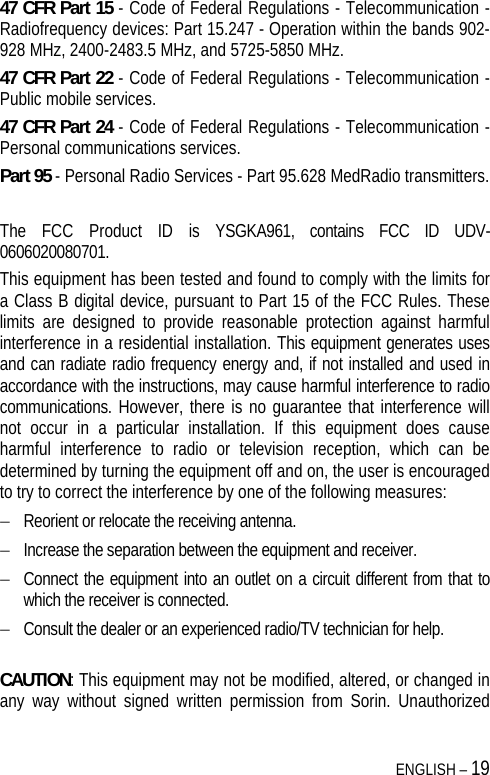  ENGLISH – 19 47 CFR Part 15 - Code of Federal Regulations - Telecommunication - Radiofrequency devices: Part 15.247 - Operation within the bands 902-928 MHz, 2400-2483.5 MHz, and 5725-5850 MHz. 47 CFR Part 22 - Code of Federal Regulations - Telecommunication - Public mobile services. 47 CFR Part 24 - Code of Federal Regulations - Telecommunication - Personal communications services. Part 95 - Personal Radio Services - Part 95.628 MedRadio transmitters.  The FCC Product ID is YSGKA961, contains FCC ID UDV-0606020080701. This equipment has been tested and found to comply with the limits for a Class B digital device, pursuant to Part 15 of the FCC Rules. These limits are designed to provide reasonable protection against harmful interference in a residential installation. This equipment generates uses and can radiate radio frequency energy and, if not installed and used in accordance with the instructions, may cause harmful interference to radio communications. However, there is no guarantee that interference will not occur in a particular installation. If this equipment does cause harmful interference to radio or television reception, which can be determined by turning the equipment off and on, the user is encouraged to try to correct the interference by one of the following measures:  Reorient or relocate the receiving antenna.  Increase the separation between the equipment and receiver.  Connect the equipment into an outlet on a circuit different from that to which the receiver is connected.  Consult the dealer or an experienced radio/TV technician for help.  CAUTION: This equipment may not be modified, altered, or changed in any way without signed written permission from Sorin. Unauthorized 