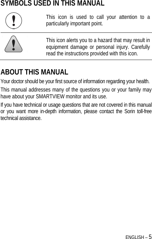  ENGLISH – 5 SYMBOLS USED IN THIS MANUAL  This icon is used to call your attention to a particularly important point.  This icon alerts you to a hazard that may result in equipment damage or personal injury. Carefully read the instructions provided with this icon. ABOUT THIS MANUAL Your doctor should be your first source of information regarding your health. This manual addresses many of the questions you or your family may have about your SMARTVIEW monitor and its use. If you have technical or usage questions that are not covered in this manual or you want more in-depth information, please contact the Sorin toll-free technical assistance. 