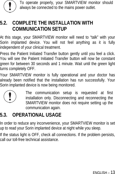  ENGLISH – 13  To operate properly, your SMARTVIEW monitor should always be connected to the mains power outlet.  5.2. COMPLETE THE INSTALLATION WITH COMMUNICATION SETUP  At this stage, your SMARTVIEW monitor will need to “talk” with your Sorin implanted device. You will not feel anything as it is fully independent of your clinical treatment. Press the Patient Initiated Transfer button gently until you feel a click. You will see the Patient Initiated Transfer button will now be constant green for between 30 seconds and 1 minute. Wait until the green light turns completely OFF. Your SMARTVIEW monitor is fully operational and your doctor has already been notified that the installation has run successfully. Your Sorin implanted device is now being monitored.  The communication setup is requested at first installation only. Disconnecting and reconnecting the SMARTVIEW monitor does not require setting up the communication again.  5.3. OPERATIONAL USAGE In order to reduce any inconvenience, your SMARTVIEW monitor is set up to read your Sorin implanted device at night while you sleep.  If the status light is OFF, check all connections. If the problem persists, call our toll-free technical assistance. 