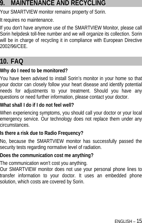  ENGLISH – 15 9. MAINTENANCE AND RECYCLING Your SMARTVIEW monitor remains property of Sorin.  It requires no maintenance. If you don&apos;t have anymore use of the SMARTVIEW Monitor, please call Sorin helpdesk toll-free number and we will organize its collection. Sorin will be in charge of recycling it in compliance with European Directive 2002/96/CEE. 10. FAQ Why do I need to be monitored? You have been advised to install Sorin’s monitor in your home so that your doctor can closely follow your heart disease and identify potential needs for adjustments to your treatment. Should you have any questions or need further information, please contact your doctor.  What shall I do if I do not feel well? When experiencing symptoms, you should call your doctor or your local emergency service. Our technology does not replace them under any circumstances. Is there a risk due to Radio Frequency? No, because the SMARTVIEW monitor has successfully passed the security tests regarding normative level of radiation. Does the communication cost me anything? The communication won’t cost you anything.  Our SMARTVIEW monitor does not use your personal phone lines to transfer information to your doctor. It uses an embedded phone solution, which costs are covered by Sorin.  