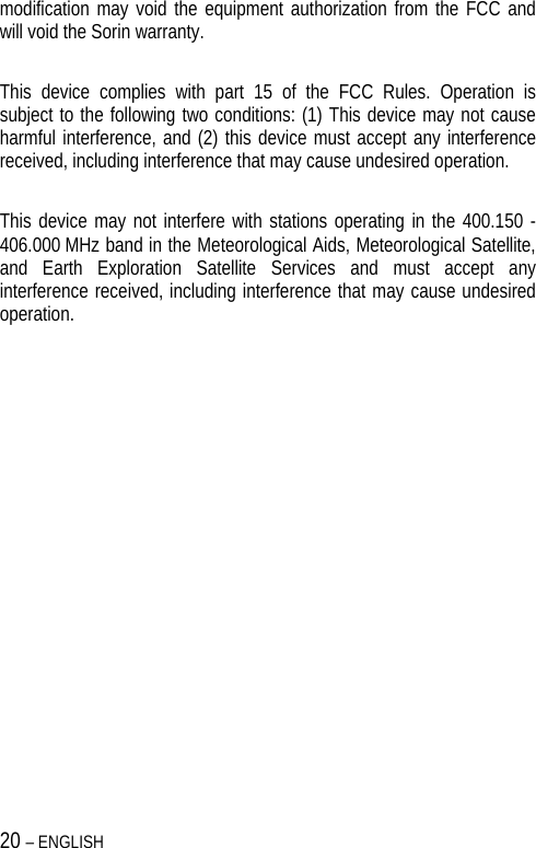 20 – ENGLISH   modification may void the equipment authorization from the FCC and will void the Sorin warranty.  This device complies with part 15 of the FCC Rules. Operation is subject to the following two conditions: (1) This device may not cause harmful interference, and (2) this device must accept any interference received, including interference that may cause undesired operation.  This device may not interfere with stations operating in the 400.150 - 406.000 MHz band in the Meteorological Aids, Meteorological Satellite, and Earth Exploration Satellite Services and must accept any interference received, including interference that may cause undesired operation. 