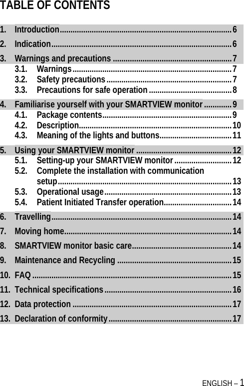  ENGLISH – 1 TABLE OF CONTENTS 1.Introduction .................................................................................  62.Indication .....................................................................................  63.Warnings and precautions ........................................................ 73.1.Warnings ........................................................................... 73.2.Safety precautions ........................................................... 73.3.Precautions for safe operation ....................................... 84.Familiarise yourself with your SMARTVIEW monitor ............. 94.1.Package contents ............................................................. 94.2.Description ........................................................................ 104.3.Meaning of the lights and buttons .................................. 115.Using your SMARTVIEW monitor ............................................. 125.1.Setting-up your SMARTVIEW monitor ........................... 125.2.Complete the installation with communication setup ..................................................................................  135.3.Operational usage ............................................................ 135.4.Patient Initiated Transfer operation ................................ 146.Travelling .....................................................................................  147.Moving home ............................................................................... 148.SMARTVIEW monitor basic care ............................................... 149.Maintenance and Recycling ...................................................... 1510.FAQ .............................................................................................. 1511.Technical specifications ............................................................ 1612.Data protection ........................................................................... 1713.Declaration of conformity .......................................................... 17  