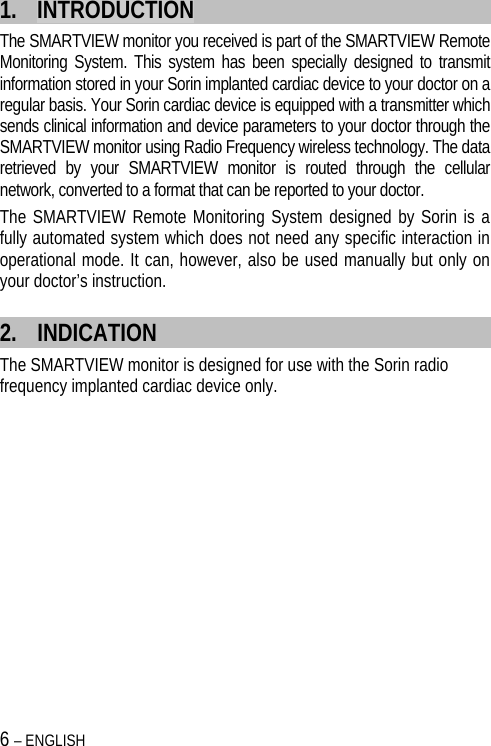 6 – ENGLISH   1. INTRODUCTION The SMARTVIEW monitor you received is part of the SMARTVIEW Remote Monitoring System. This system has been specially designed to transmit information stored in your Sorin implanted cardiac device to your doctor on a regular basis. Your Sorin cardiac device is equipped with a transmitter which sends clinical information and device parameters to your doctor through the SMARTVIEW monitor using Radio Frequency wireless technology. The data retrieved by your SMARTVIEW monitor is routed through the cellular network, converted to a format that can be reported to your doctor. The SMARTVIEW Remote Monitoring System designed by Sorin is a fully automated system which does not need any specific interaction in operational mode. It can, however, also be used manually but only on your doctor’s instruction. 2. INDICATION The SMARTVIEW monitor is designed for use with the Sorin radio frequency implanted cardiac device only.  