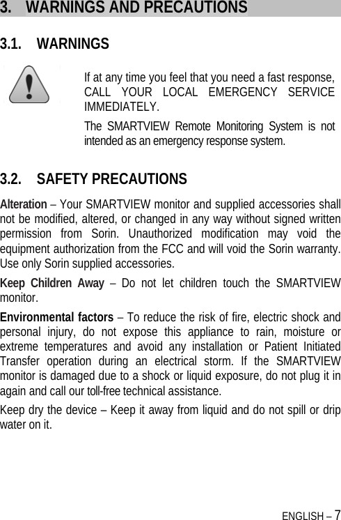 ENGLISH – 7 3. WARNINGS AND PRECAUTIONS 3.1. WARNINGS  If at any time you feel that you need a fast response, CALL YOUR LOCAL EMERGENCY SERVICE IMMEDIATELY.  The SMARTVIEW Remote Monitoring System is not intended as an emergency response system. 3.2. SAFETY PRECAUTIONS Alteration – Your SMARTVIEW monitor and supplied accessories shall not be modified, altered, or changed in any way without signed written permission from Sorin. Unauthorized modification may void the equipment authorization from the FCC and will void the Sorin warranty. Use only Sorin supplied accessories. Keep Children Away – Do not let children touch the SMARTVIEW monitor.  Environmental factors – To reduce the risk of fire, electric shock and personal injury, do not expose this appliance to rain, moisture or extreme temperatures and avoid any installation or Patient Initiated Transfer operation during an electrical storm. If the SMARTVIEW monitor is damaged due to a shock or liquid exposure, do not plug it in again and call our toll-free technical assistance. Keep dry the device – Keep it away from liquid and do not spill or drip water on it. 