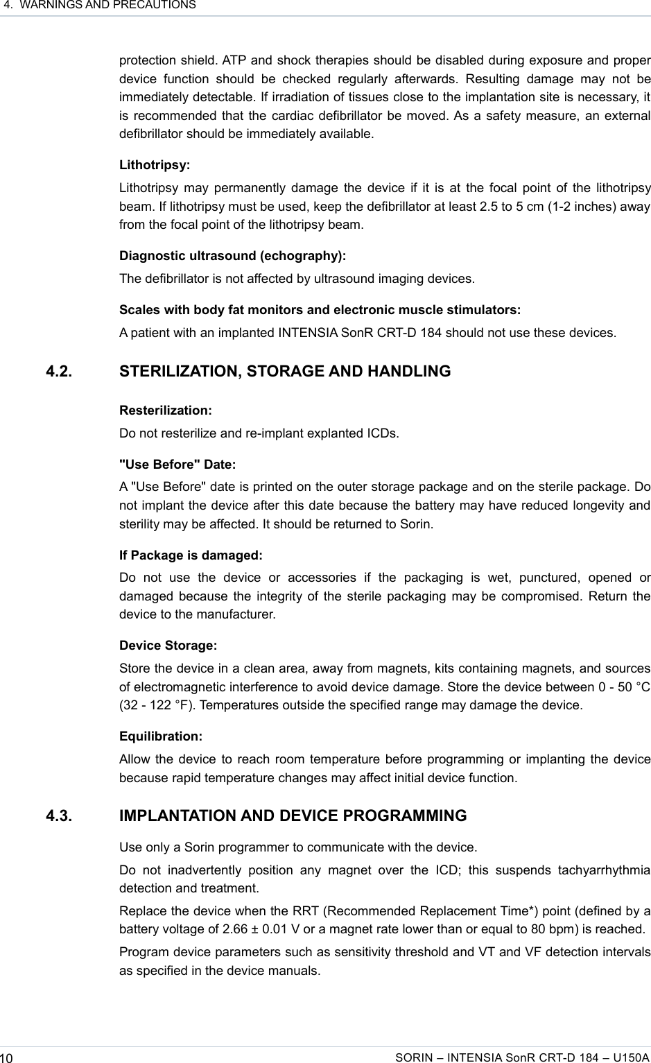  4.  WARNINGS AND PRECAUTIONSprotection shield. ATP and shock therapies should be disabled during exposure and proper device   function  should  be   checked   regularly afterwards.   Resulting   damage   may  not  be immediately detectable. If irradiation of tissues close to the implantation site is necessary, it is recommended that the cardiac defibrillator be moved. As a safety measure, an external defibrillator should be immediately available.Lithotripsy:Lithotripsy may permanently damage the device if it is at the focal point of the lithotripsy beam. If lithotripsy must be used, keep the defibrillator at least 2.5 to 5 cm (1-2 inches) away from the focal point of the lithotripsy beam.Diagnostic ultrasound (echography):The defibrillator is not affected by ultrasound imaging devices.Scales with body fat monitors and electronic muscle stimulators:A patient with an implanted INTENSIA SonR CRT-D 184 should not use these devices.4.2. STERILIZATION, STORAGE AND HANDLINGResterilization:Do not resterilize and re-implant explanted ICDs.&quot;Use Before&quot; Date:A &quot;Use Before&quot; date is printed on the outer storage package and on the sterile package. Do not implant the device after this date because the battery may have reduced longevity and sterility may be affected. It should be returned to Sorin.If Package is damaged:Do   not   use   the   device   or   accessories   if   the   packaging   is   wet,   punctured,   opened   or damaged because the integrity of the sterile packaging may be compromised. Return the device to the manufacturer.Device Storage:Store the device in a clean area, away from magnets, kits containing magnets, and sources of electromagnetic interference to avoid device damage. Store the device between 0 - 50 °C (32 - 122 °F). Temperatures outside the specified range may damage the device.Equilibration:Allow the device to reach room temperature before programming or implanting the device because rapid temperature changes may affect initial device function.4.3. IMPLANTATION AND DEVICE PROGRAMMINGUse only a Sorin programmer to communicate with the device.Do   not  inadvertently   position   any  magnet   over  the   ICD;   this  suspends   tachyarrhythmia detection and treatment.Replace the device when the RRT (Recommended Replacement Time*) point (defined by a battery voltage of 2.66 ± 0.01 V or a magnet rate lower than or equal to 80 bpm) is reached.Program device parameters such as sensitivity threshold and VT and VF detection intervals as specified in the device manuals.10 SORIN – INTENSIA SonR CRT-D 184 – U150A