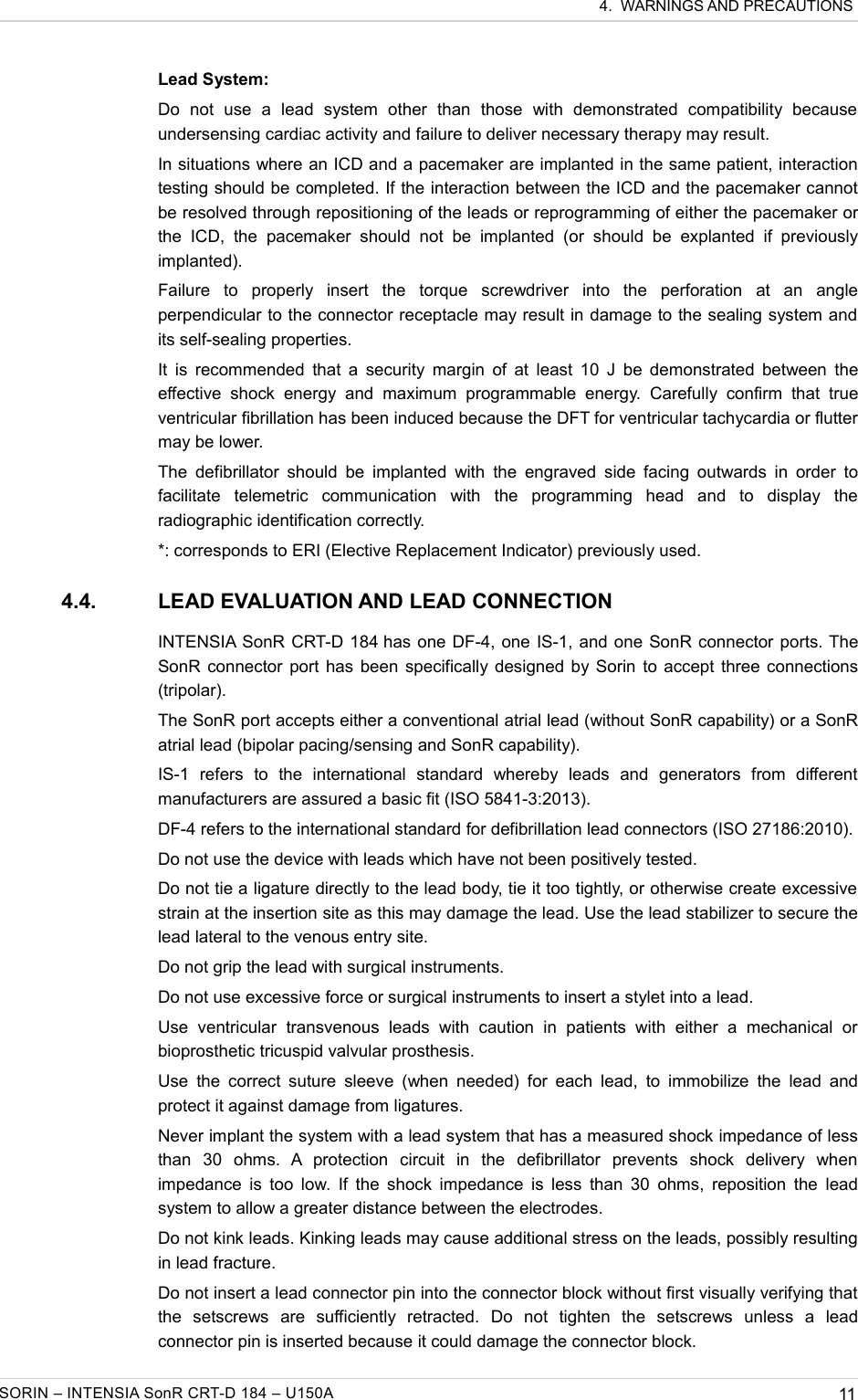  4.  WARNINGS AND PRECAUTIONSLead System:Do   not   use   a   lead   system   other   than   those   with   demonstrated   compatibility   because undersensing cardiac activity and failure to deliver necessary therapy may result.In situations where an ICD and a pacemaker are implanted in the same patient, interaction testing should be completed. If the interaction between the ICD and the pacemaker cannot be resolved through repositioning of the leads or reprogramming of either the pacemaker or the   ICD,   the   pacemaker   should  not   be  implanted   (or should   be   explanted   if   previously implanted).Failure   to   properly   insert   the   torque   screwdriver   into   the   perforation   at   an   angle perpendicular to the connector receptacle may result in damage to the sealing system and its self-sealing properties.It is recommended that a security margin of at least 10 J be demonstrated between the effective shock  energy   and   maximum   programmable energy.  Carefully confirm   that   true ventricular fibrillation has been induced because the DFT for ventricular tachycardia or flutter may be lower.The defibrillator should be implanted  with the  engraved  side facing outwards in order to facilitate   telemetric   communication   with   the   programming   head   and   to   display   the radiographic identification correctly.*: corresponds to ERI (Elective Replacement Indicator) previously used. 4.4. LEAD EVALUATION AND LEAD CONNECTIONINTENSIA SonR CRT-D 184 has one DF-4, one IS-1, and one SonR connector ports. The SonR connector port has been specifically designed by Sorin to accept three connections (tripolar). The SonR port accepts either a conventional atrial lead (without SonR capability) or a SonR atrial lead (bipolar pacing/sensing and SonR capability).IS-1   refers   to   the   international   standard   whereby   leads   and   generators   from   different manufacturers are assured a basic fit (ISO 5841-3:2013).DF-4 refers to the international standard for defibrillation lead connectors (ISO 27186:2010).Do not use the device with leads which have not been positively tested.Do not tie a ligature directly to the lead body, tie it too tightly, or otherwise create excessive strain at the insertion site as this may damage the lead. Use the lead stabilizer to secure the lead lateral to the venous entry site.Do not grip the lead with surgical instruments.Do not use excessive force or surgical instruments to insert a stylet into a lead.Use   ventricular   transvenous  leads   with   caution   in  patients  with   either   a   mechanical  or bioprosthetic tricuspid valvular prosthesis.Use the correct suture  sleeve  (when  needed)  for  each lead, to immobilize the  lead  and protect it against damage from ligatures.Never implant the system with a lead system that has a measured shock impedance of less than   30   ohms.   A   protection   circuit   in   the   defibrillator   prevents   shock   delivery   when impedance is too low. If the shock impedance is less than 30  ohms, reposition the lead system to allow a greater distance between the electrodes.Do not kink leads. Kinking leads may cause additional stress on the leads, possibly resulting in lead fracture.Do not insert a lead connector pin into the connector block without first visually verifying that the   setscrews   are   sufficiently   retracted.   Do   not   tighten   the   setscrews   unless   a   lead connector pin is inserted because it could damage the connector block.SORIN – INTENSIA SonR CRT-D 184 – U150A 11