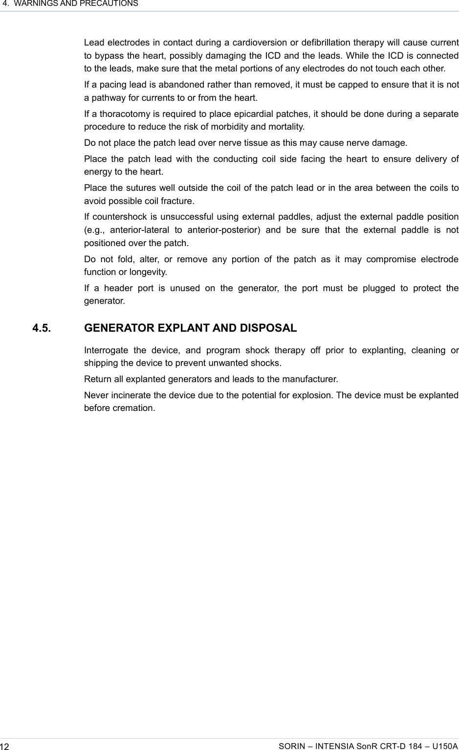  4.  WARNINGS AND PRECAUTIONSLead electrodes in contact during a cardioversion or defibrillation therapy will cause current to bypass the heart, possibly damaging the ICD and the leads. While the ICD is connected to the leads, make sure that the metal portions of any electrodes do not touch each other.If a pacing lead is abandoned rather than removed, it must be capped to ensure that it is not a pathway for currents to or from the heart.If a thoracotomy is required to place epicardial patches, it should be done during a separate procedure to reduce the risk of morbidity and mortality.Do not place the patch lead over nerve tissue as this may cause nerve damage.Place the patch lead with the conducting coil side facing the heart to ensure delivery of energy to the heart.Place the sutures well outside the coil of the patch lead or in the area between the coils to avoid possible coil fracture.If countershock is unsuccessful using external paddles, adjust the external paddle position (e.g.,   anterior-lateral   to   anterior-posterior)   and   be   sure   that   the   external   paddle   is   not positioned over the patch.Do  not  fold,   alter,   or   remove  any portion   of   the   patch as  it   may   compromise  electrode function or longevity.If   a  header   port   is  unused   on   the   generator,  the   port   must  be   plugged   to   protect   the generator.4.5. GENERATOR EXPLANT AND DISPOSALInterrogate   the   device,   and   program   shock   therapy   off   prior   to   explanting,   cleaning   or shipping the device to prevent unwanted shocks.Return all explanted generators and leads to the manufacturer.Never incinerate the device due to the potential for explosion. The device must be explanted before cremation.12 SORIN – INTENSIA SonR CRT-D 184 – U150A