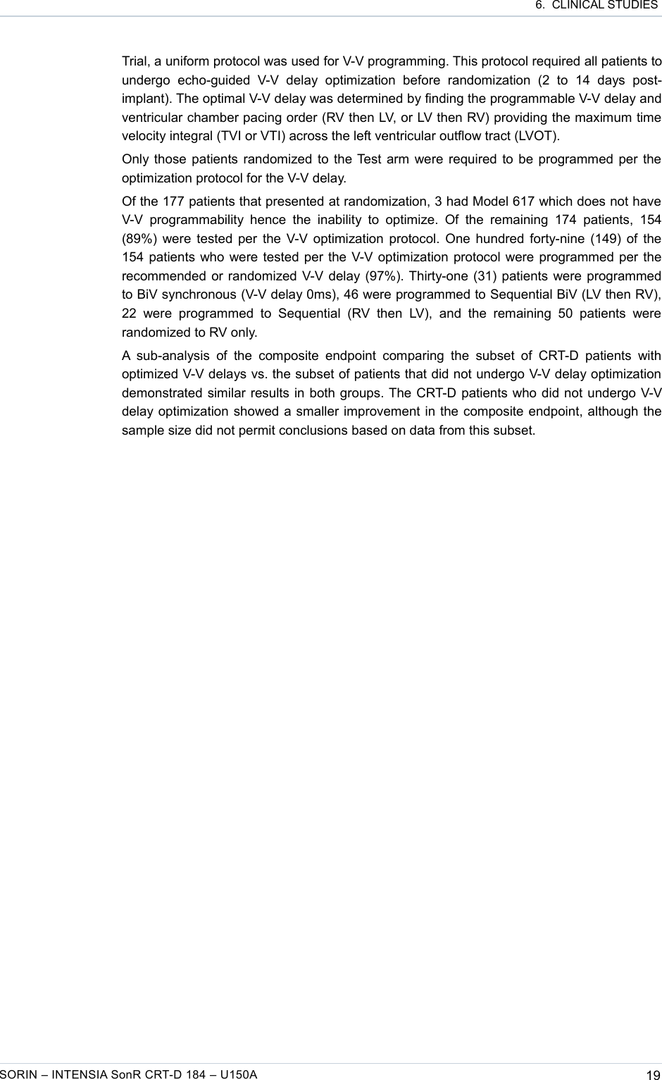  6.  CLINICAL STUDIESTrial, a uniform protocol was used for V-V programming. This protocol required all patients to undergo   echo-guided   V-V   delay   optimization  before   randomization   (2   to   14   days   post-implant). The optimal V-V delay was determined by finding the programmable V-V delay and ventricular chamber pacing order (RV then LV, or LV then RV) providing the maximum time velocity integral (TVI or VTI) across the left ventricular outflow tract (LVOT).Only those patients randomized to the Test arm were required to be programmed per the optimization protocol for the V-V delay.Of the 177 patients that presented at randomization, 3 had Model 617 which does not have V-V   programmability hence   the  inability  to optimize.  Of the   remaining  174  patients,  154 (89%) were tested per the V-V optimization protocol. One hundred forty-nine (149) of the 154 patients who were tested per the V-V optimization protocol were programmed per the recommended or randomized V-V delay (97%). Thirty-one (31) patients were programmed to BiV synchronous (V-V delay 0ms), 46 were programmed to Sequential BiV (LV then RV), 22   were   programmed   to   Sequential   (RV  then   LV),   and   the   remaining   50   patients  were randomized to RV only.A  sub-analysis  of  the   composite  endpoint   comparing the   subset  of   CRT-D patients   with optimized V-V delays vs. the subset of patients that did not undergo V-V delay optimization demonstrated similar results in both groups. The CRT-D patients who did not undergo V-V delay optimization showed a smaller improvement in the composite endpoint, although the sample size did not permit conclusions based on data from this subset.SORIN – INTENSIA SonR CRT-D 184 – U150A 19