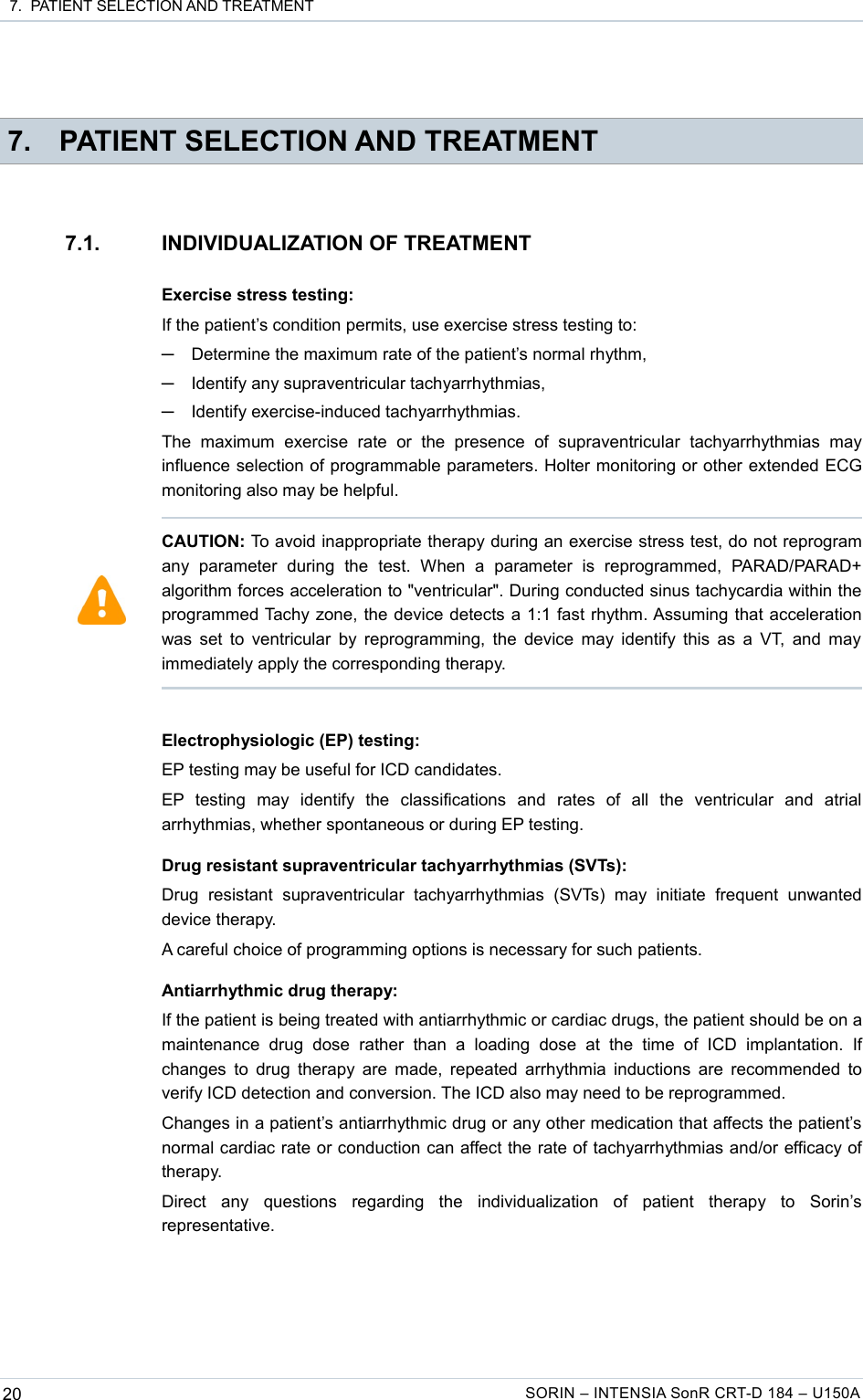  7.  PATIENT SELECTION AND TREATMENT 7. PATIENT SELECTION AND TREATMENT7.1. INDIVIDUALIZATION OF TREATMENTExercise stress testing:If the patient’s condition permits, use exercise stress testing to:─Determine the maximum rate of the patient’s normal rhythm,─Identify any supraventricular tachyarrhythmias,─Identify exercise-induced tachyarrhythmias.The   maximum   exercise   rate   or   the  presence   of   supraventricular   tachyarrhythmias   may influence selection of programmable parameters. Holter monitoring or other extended ECG monitoring also may be helpful.Electrophysiologic (EP) testing:EP testing may be useful for ICD candidates.EP   testing   may   identify   the   classifications   and   rates   of   all   the   ventricular   and   atrial arrhythmias, whether spontaneous or during EP testing.Drug resistant supraventricular tachyarrhythmias (SVTs):Drug   resistant   supraventricular   tachyarrhythmias   (SVTs)   may   initiate   frequent   unwanted device therapy.A careful choice of programming options is necessary for such patients.Antiarrhythmic drug therapy:If the patient is being treated with antiarrhythmic or cardiac drugs, the patient should be on a maintenance   drug   dose   rather   than   a  loading   dose  at   the   time   of   ICD  implantation.   If changes to drug therapy are made, repeated arrhythmia inductions are recommended to verify ICD detection and conversion. The ICD also may need to be reprogrammed.Changes in a patient’s antiarrhythmic drug or any other medication that affects the patient’s normal cardiac rate or conduction can affect the rate of tachyarrhythmias and/or efficacy of therapy.Direct   any   questions   regarding   the   individualization   of   patient   therapy   to   Sorin’s representative.20 SORIN – INTENSIA SonR CRT-D 184 – U150ACAUTION: To avoid inappropriate therapy during an exercise stress test, do not reprogram any   parameter   during   the   test.   When   a   parameter   is   reprogrammed,   PARAD/PARAD+ algorithm forces acceleration to &quot;ventricular&quot;. During conducted sinus tachycardia within the programmed Tachy zone, the device detects a 1:1 fast rhythm. Assuming that acceleration was set to ventricular by reprogramming, the device may identify this as a VT, and may immediately apply the corresponding therapy. 