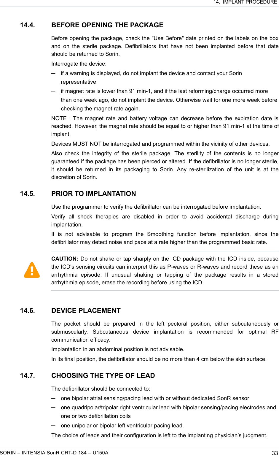  14.  IMPLANT PROCEDURE14.4. BEFORE OPENING THE PACKAGEBefore opening the package, check the &quot;Use Before&quot; date printed on the labels on the box and  on  the  sterile  package.  Defibrillators that have not  been  implanted before  that  date should be returned to Sorin.Interrogate the device: ─if a warning is displayed, do not implant the device and contact your Sorin representative.─if magnet rate is lower than 91 min-1, and if the last reforming/charge occurred more than one week ago, do not implant the device. Otherwise wait for one more week before checking the magnet rate again. NOTE : The magnet rate and battery voltage can decrease before the expiration date is reached. However, the magnet rate should be equal to or higher than 91 min-1 at the time of implant.Devices MUST NOT be interrogated and programmed within the vicinity of other devices.Also check the integrity of  the  sterile  package. The  sterility of the  contents is no longer guaranteed if the package has been pierced or altered. If the defibrillator is no longer sterile, it  should  be returned  in its   packaging  to  Sorin.  Any  re-sterilization of  the   unit   is   at   the discretion of Sorin.14.5. PRIOR TO IMPLANTATIONUse the programmer to verify the defibrillator can be interrogated before implantation.Verify   all   shock   therapies   are   disabled   in   order   to   avoid   accidental   discharge   during implantation.It   is   not   advisable   to   program   the   Smoothing   function   before   implantation,   since   the defibrillator may detect noise and pace at a rate higher than the programmed basic rate.14.6. DEVICE PLACEMENTThe   pocket   should   be   prepared   in   the   left   pectoral   position,   either   subcutaneously   or submuscularly.   Subcutaneous   device   implantation   is   recommended   for   optimal   RF communication efficacy.Implantation in an abdominal position is not advisable.In its final position, the defibrillator should be no more than 4 cm below the skin surface.14.7. CHOOSING THE TYPE OF LEADThe defibrillator should be connected to:─one bipolar atrial sensing/pacing lead with or without dedicated SonR sensor─one quadripolar/tripolar right ventricular lead with bipolar sensing/pacing electrodes and one or two defibrillation coils─one unipolar or bipolar left ventricular pacing lead.The choice of leads and their configuration is left to the implanting physician’s judgment.SORIN – INTENSIA SonR CRT-D 184 – U150A 33CAUTION: Do not shake or tap sharply on the ICD package with the ICD inside, because the ICD&apos;s sensing circuits can interpret this as P-waves or R-waves and record these as an arrhythmia   episode.   If   unusual   shaking   or   tapping   of   the   package   results   in   a   stored arrhythmia episode, erase the recording before using the ICD.