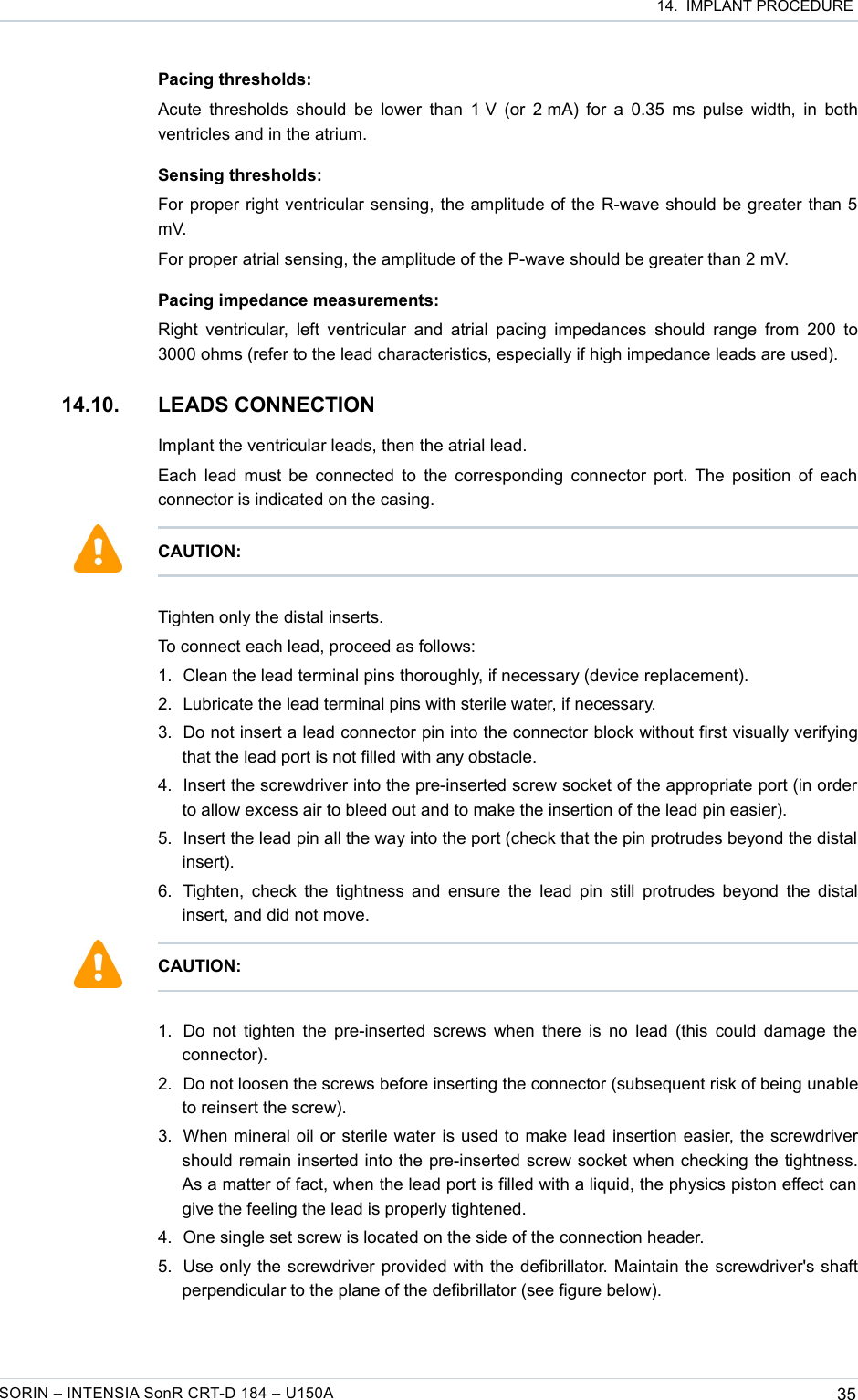  14.  IMPLANT PROCEDUREPacing thresholds:Acute thresholds should be lower than 1 V (or 2 mA) for a 0.35 ms pulse width, in both ventricles and in the atrium.Sensing thresholds:For proper right ventricular sensing, the amplitude of the R-wave should be greater than 5 mV.For proper atrial sensing, the amplitude of the P-wave should be greater than 2 mV.Pacing impedance measurements:Right ventricular,  left ventricular  and  atrial pacing impedances  should range from 200 to 3000 ohms (refer to the lead characteristics, especially if high impedance leads are used).14.10. LEADS CONNECTIONImplant the ventricular leads, then the atrial lead.Each lead must be connected to the corresponding connector port. The position of each connector is indicated on the casing.Tighten only the distal inserts. To connect each lead, proceed as follows:1. Clean the lead terminal pins thoroughly, if necessary (device replacement).2. Lubricate the lead terminal pins with sterile water, if necessary.3. Do not insert a lead connector pin into the connector block without first visually verifying that the lead port is not filled with any obstacle.4. Insert the screwdriver into the pre-inserted screw socket of the appropriate port (in order to allow excess air to bleed out and to make the insertion of the lead pin easier).5. Insert the lead pin all the way into the port (check that the pin protrudes beyond the distal  insert).6. Tighten, check the tightness and ensure the lead pin still protrudes beyond the distal insert, and did not move.1. Do not tighten the pre-inserted screws when there is no lead (this could damage the connector). 2. Do not loosen the screws before inserting the connector (subsequent risk of being unable to reinsert the screw).3. When mineral oil or sterile water is used to make lead insertion easier, the screwdriver should remain inserted into the pre-inserted screw socket when checking the tightness. As a matter of fact, when the lead port is filled with a liquid, the physics piston effect can  give the feeling the lead is properly tightened. 4. One single set screw is located on the side of the connection header.5. Use only the screwdriver provided with the defibrillator. Maintain the screwdriver&apos;s shaft perpendicular to the plane of the defibrillator (see figure below).SORIN – INTENSIA SonR CRT-D 184 – U150A 35CAUTION: CAUTION: