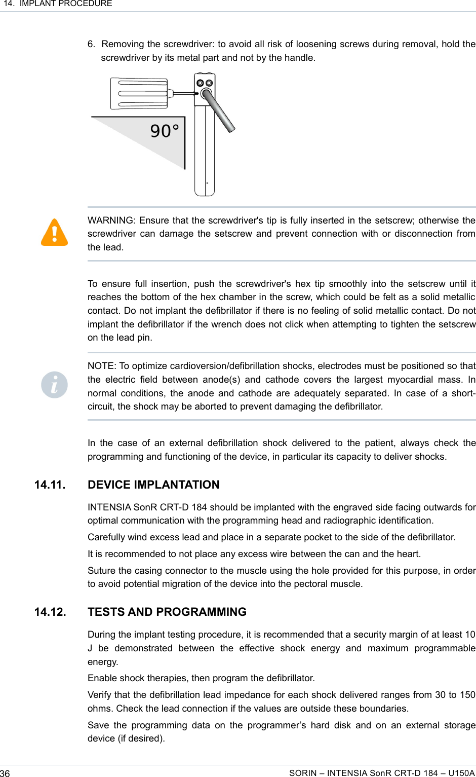 14.  IMPLANT PROCEDURE6. Removing the screwdriver: to avoid all risk of loosening screws during removal, hold the screwdriver by its metal part and not by the handle.To ensure full insertion, push the screwdriver&apos;s hex tip smoothly into the setscrew until it reaches the bottom of the hex chamber in the screw, which could be felt as a solid metallic  contact. Do not implant the defibrillator if there is no feeling of solid metallic contact. Do not implant the defibrillator if the wrench does not click when attempting to tighten the setscrew on the lead pin.In the  case  of an external defibrillation  shock delivered  to the patient, always check the programming and functioning of the device, in particular its capacity to deliver shocks.14.11. DEVICE IMPLANTATIONINTENSIA SonR CRT-D 184 should be implanted with the engraved side facing outwards for optimal communication with the programming head and radiographic identification.Carefully wind excess lead and place in a separate pocket to the side of the defibrillator.It is recommended to not place any excess wire between the can and the heart.Suture the casing connector to the muscle using the hole provided for this purpose, in order to avoid potential migration of the device into the pectoral muscle.14.12. TESTS AND PROGRAMMINGDuring the implant testing procedure, it is recommended that a security margin of at least 10  J   be   demonstrated   between   the   effective   shock   energy   and   maximum   programmable energy.Enable shock therapies, then program the defibrillator.Verify that the defibrillation lead impedance for each shock delivered ranges from 30 to 150 ohms. Check the lead connection if the values are outside these boundaries.Save the programming data on the programmer’s  hard  disk and  on  an  external  storage device (if desired).36 SORIN – INTENSIA SonR CRT-D 184 – U150AWARNING: Ensure that the screwdriver&apos;s tip is fully inserted in the setscrew; otherwise the screwdriver can damage the setscrew and prevent connection with or disconnection from the lead.NOTE: To optimize cardioversion/defibrillation shocks, electrodes must be positioned so that the  electric  field  between anode(s)  and  cathode covers  the   largest  myocardial  mass.  In normal conditions, the anode and cathode are adequately separated. In case of a short-circuit, the shock may be aborted to prevent damaging the defibrillator.
