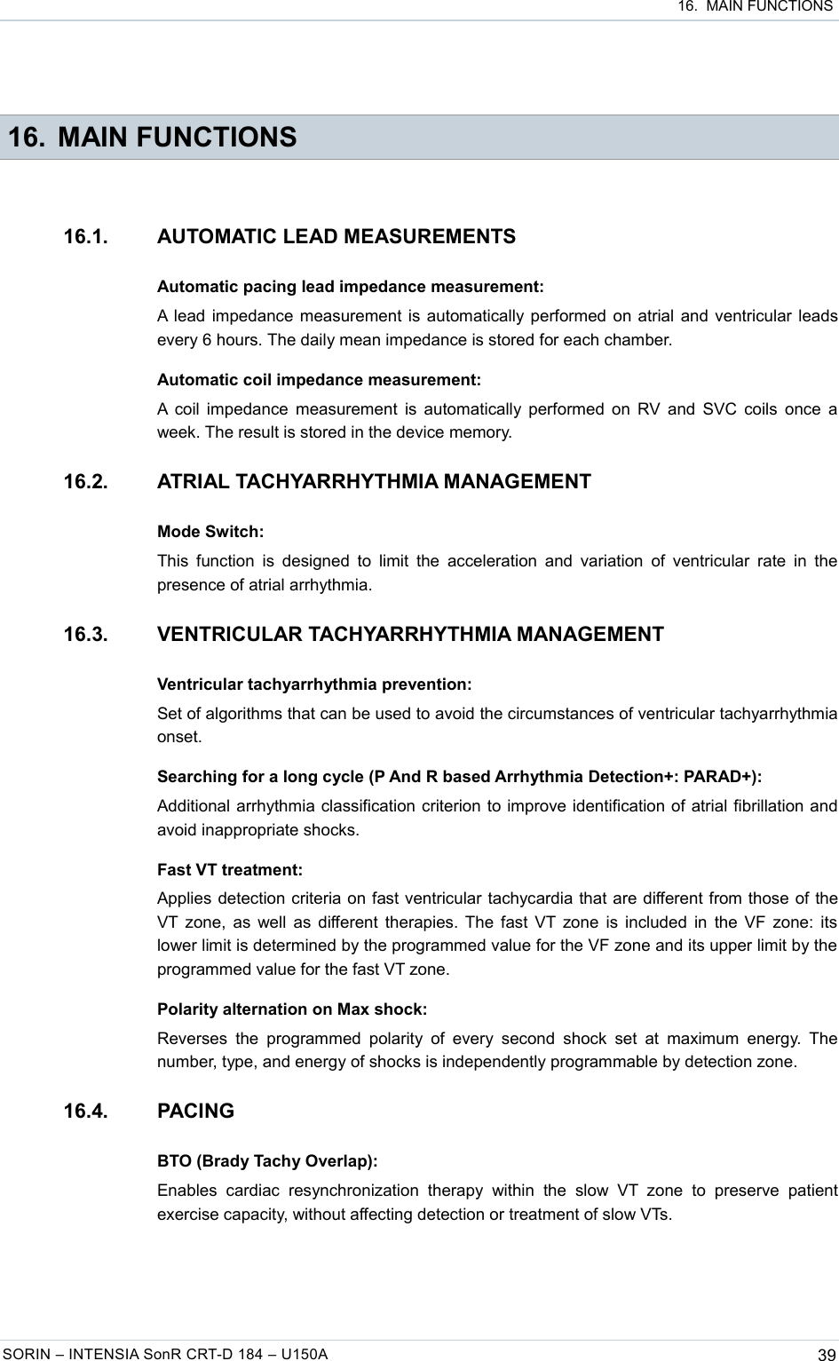  16.  MAIN FUNCTIONS 16. MAIN FUNCTIONS16.1. AUTOMATIC LEAD MEASUREMENTSAutomatic pacing lead impedance measurement:A lead impedance measurement is automatically performed on atrial and ventricular leads every 6 hours. The daily mean impedance is stored for each chamber.Automatic coil impedance measurement:A coil impedance measurement is automatically performed on RV and SVC coils once a week. The result is stored in the device memory.16.2. ATRIAL TACHYARRHYTHMIA MANAGEMENTMode Switch:This function is designed to limit  the acceleration and variation  of  ventricular rate in  the presence of atrial arrhythmia.16.3. VENTRICULAR TACHYARRHYTHMIA MANAGEMENTVentricular tachyarrhythmia prevention:Set of algorithms that can be used to avoid the circumstances of ventricular tachyarrhythmia onset.Searching for a long cycle (P And R based Arrhythmia Detection+: PARAD+):Additional arrhythmia classification criterion to improve identification of atrial fibrillation and avoid inappropriate shocks.Fast VT treatment:Applies detection criteria on fast ventricular tachycardia that are different from those of the VT zone, as well as different therapies. The fast VT zone is included in the VF zone: its lower limit is determined by the programmed value for the VF zone and its upper limit by the  programmed value for the fast VT zone.Polarity alternation on Max shock:Reverses  the  programmed  polarity  of  every second  shock  set at  maximum  energy.  The number, type, and energy of shocks is independently programmable by detection zone.16.4. PACINGBTO (Brady Tachy Overlap):Enables   cardiac   resynchronization  therapy   within   the  slow   VT  zone   to   preserve  patient exercise capacity, without affecting detection or treatment of slow VTs.SORIN – INTENSIA SonR CRT-D 184 – U150A 39