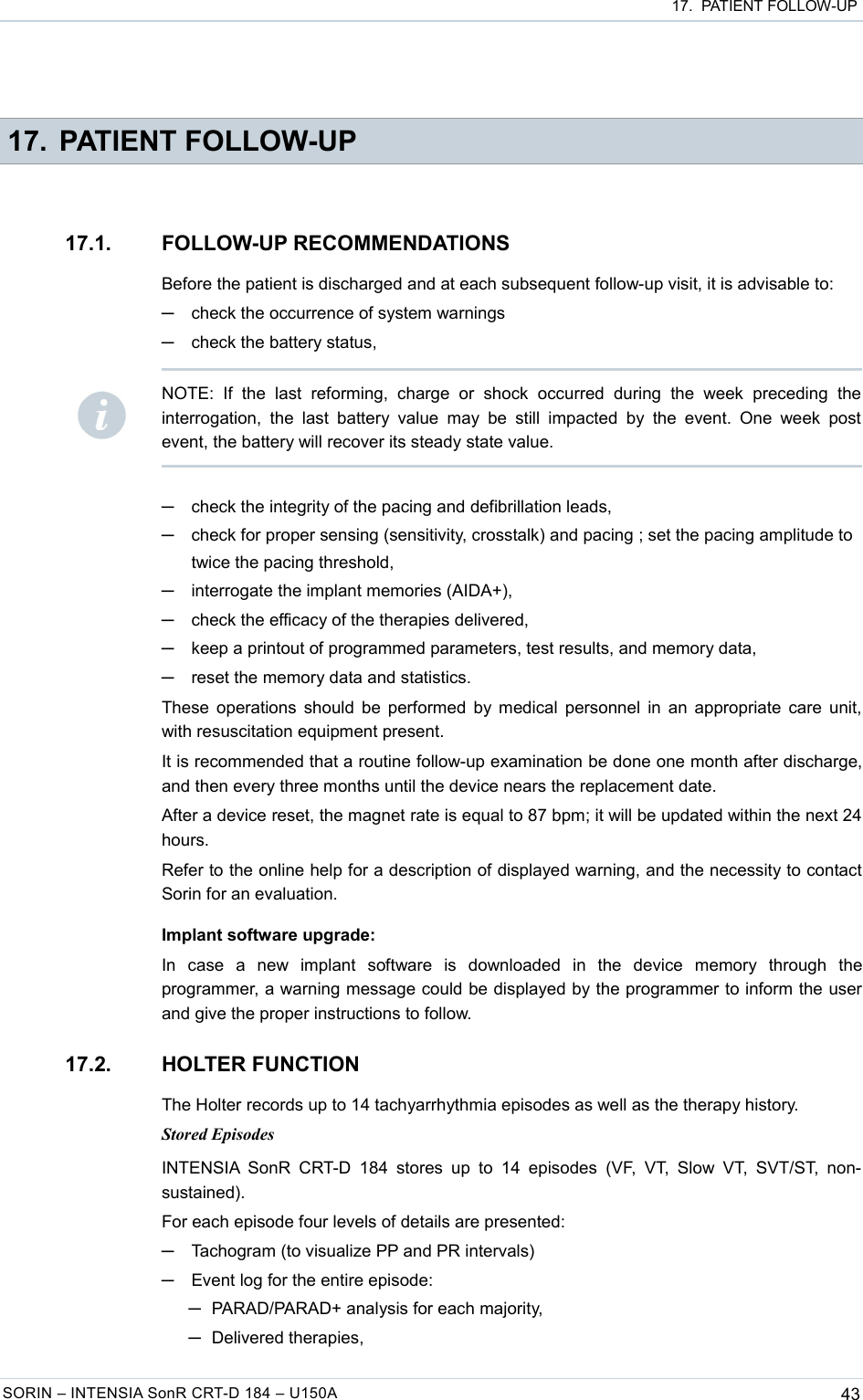  17.  PATIENT FOLLOW-UP 17. PATIENT FOLLOW-UP17.1. FOLLOW-UP RECOMMENDATIONSBefore the patient is discharged and at each subsequent follow-up visit, it is advisable to:─check the occurrence of system warnings─check the battery status,─check the integrity of the pacing and defibrillation leads,─check for proper sensing (sensitivity, crosstalk) and pacing ; set the pacing amplitude to twice the pacing threshold,─interrogate the implant memories (AIDA+),─check the efficacy of the therapies delivered,─keep a printout of programmed parameters, test results, and memory data,─reset the memory data and statistics.These operations should be performed by medical personnel in an appropriate care unit, with resuscitation equipment present.It is recommended that a routine follow-up examination be done one month after discharge, and then every three months until the device nears the replacement date.After a device reset, the magnet rate is equal to 87 bpm; it will be updated within the next 24 hours.Refer to the online help for a description of displayed warning, and the necessity to contact Sorin for an evaluation.Implant software upgrade:In   case   a   new   implant   software   is   downloaded   in   the   device   memory   through   the programmer, a warning message could be displayed by the programmer to inform the user and give the proper instructions to follow.17.2. HOLTER FUNCTIONThe Holter records up to 14 tachyarrhythmia episodes as well as the therapy history.Stored EpisodesINTENSIA  SonR  CRT-D  184  stores  up   to 14  episodes   (VF,  VT,  Slow VT,  SVT/ST,   non-sustained).For each episode four levels of details are presented:─Tachogram (to visualize PP and PR intervals)─Event log for the entire episode: ─PARAD/PARAD+ analysis for each majority,─Delivered therapies,SORIN – INTENSIA SonR CRT-D 184 – U150A 43NOTE:   If  the   last   reforming,   charge   or   shock   occurred   during   the  week   preceding   the interrogation, the  last  battery value  may  be still  impacted   by  the event.   One  week post event, the battery will recover its steady state value.