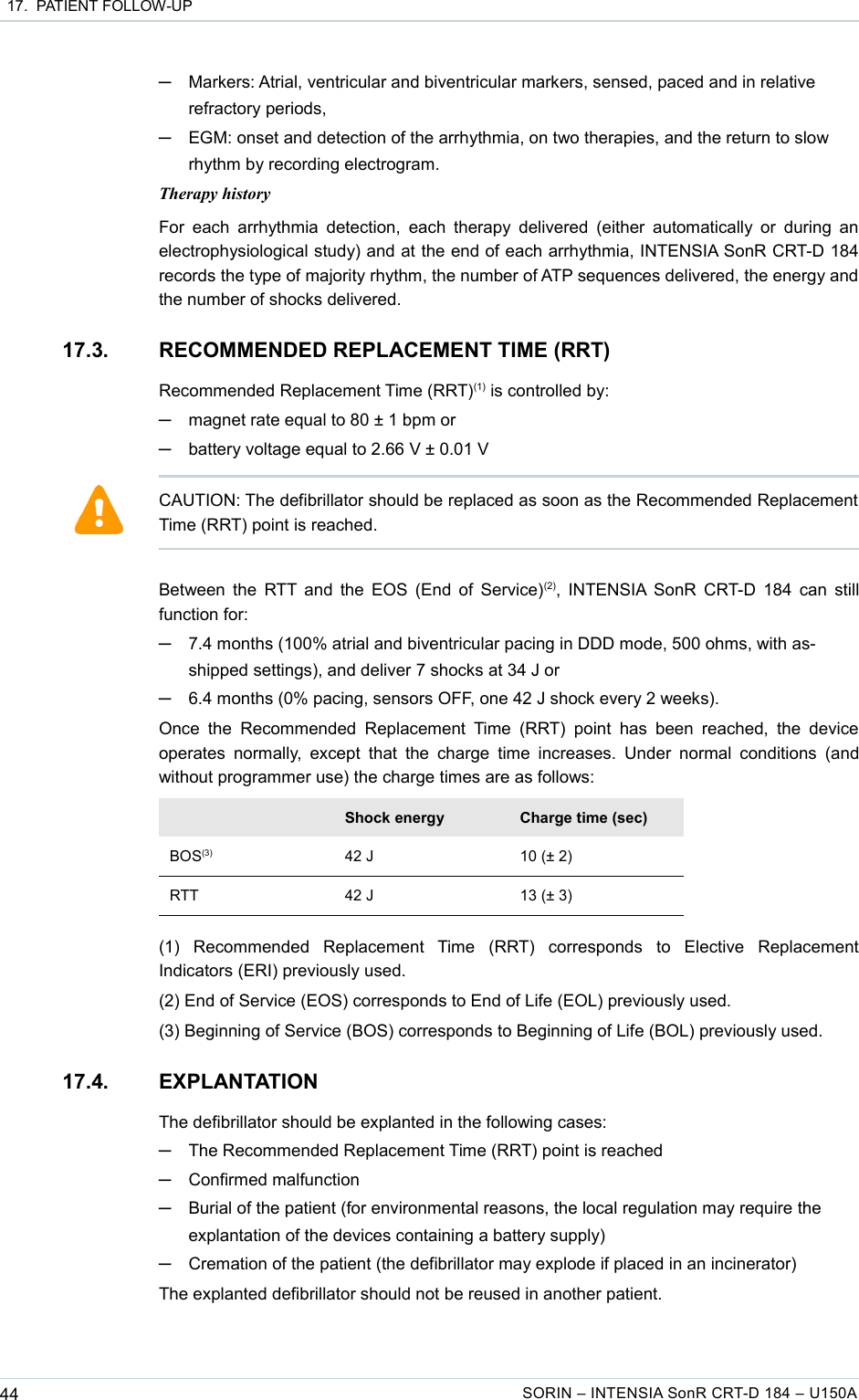  17.  PATIENT FOLLOW-UP─Markers: Atrial, ventricular and biventricular markers, sensed, paced and in relative refractory periods,─EGM: onset and detection of the arrhythmia, on two therapies, and the return to slow rhythm by recording electrogram.Therapy historyFor each  arrhythmia detection, each  therapy delivered  (either  automatically or  during an electrophysiological study) and at the end of each arrhythmia, INTENSIA SonR CRT-D 184 records the type of majority rhythm, the number of ATP sequences delivered, the energy and the number of shocks delivered.17.3. RECOMMENDED REPLACEMENT TIME (RRT)Recommended Replacement Time (RRT)(1) is controlled by:─magnet rate equal to 80 ± 1 bpm or─battery voltage equal to 2.66 V ± 0.01 VBetween the RTT and the EOS (End of Service)(2), INTENSIA SonR CRT-D 184 can still function for:─7.4 months (100% atrial and biventricular pacing in DDD mode, 500 ohms, with as-shipped settings), and deliver 7 shocks at 34 J or─6.4 months (0% pacing, sensors OFF, one 42 J shock every 2 weeks).Once  the  Recommended  Replacement  Time  (RRT)  point  has  been  reached,  the  device operates  normally,  except  that the charge time increases.  Under  normal  conditions  (and without programmer use) the charge times are as follows:Shock energy Charge time (sec)BOS(3) 42 J 10 (± 2)RTT 42 J 13 (± 3)(1)   Recommended   Replacement   Time   (RRT)   corresponds   to   Elective   Replacement Indicators (ERI) previously used.(2) End of Service (EOS) corresponds to End of Life (EOL) previously used.(3) Beginning of Service (BOS) corresponds to Beginning of Life (BOL) previously used.17.4. EXPLANTATIONThe defibrillator should be explanted in the following cases:─The Recommended Replacement Time (RRT) point is reached─Confirmed malfunction─Burial of the patient (for environmental reasons, the local regulation may require the explantation of the devices containing a battery supply)─Cremation of the patient (the defibrillator may explode if placed in an incinerator)The explanted defibrillator should not be reused in another patient.44 SORIN – INTENSIA SonR CRT-D 184 – U150ACAUTION: The defibrillator should be replaced as soon as the Recommended Replacement Time (RRT) point is reached.