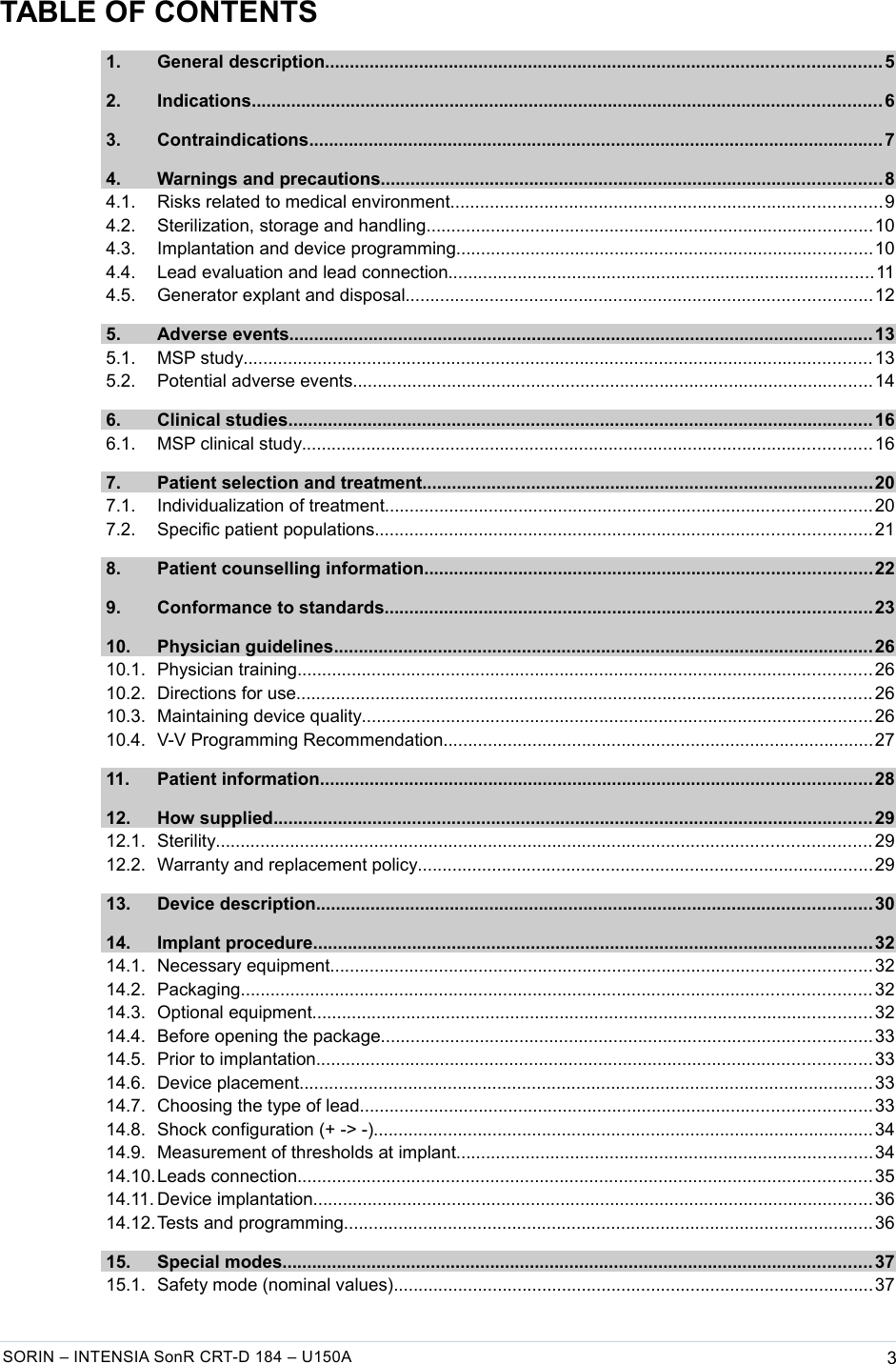   TABLE OF CONTENTS 1. General description................................................................................................................ 5  2. Indications............................................................................................................................... 6  3. Contraindications....................................................................................................................7  4. Warnings and precautions.....................................................................................................8  4.1. Risks related to medical environment.......................................................................................9  4.2. Sterilization, storage and handling..........................................................................................10  4.3. Implantation and device programming....................................................................................10  4.4. Lead evaluation and lead connection......................................................................................11  4.5. Generator explant and disposal..............................................................................................12  5. Adverse events...................................................................................................................... 13  5.1. MSP study............................................................................................................................... 13  5.2. Potential adverse events.........................................................................................................14  6. Clinical studies...................................................................................................................... 16  6.1. MSP clinical study................................................................................................................... 16  7. Patient selection and treatment...........................................................................................20  7.1. Individualization of treatment..................................................................................................20  7.2. Specific patient populations....................................................................................................21  8. Patient counselling information..........................................................................................22  9. Conformance to standards..................................................................................................23  10. Physician guidelines.............................................................................................................26  10.1. Physician training.................................................................................................................... 26  10.2. Directions for use.................................................................................................................... 26  10.3. Maintaining device quality.......................................................................................................26  10.4. V-V Programming Recommendation.......................................................................................27  11. Patient information............................................................................................................... 28  12. How supplied......................................................................................................................... 29  12.1. Sterility.................................................................................................................................... 29  12.2. Warranty and replacement policy............................................................................................29  13. Device description................................................................................................................ 30  14. Implant procedure................................................................................................................. 32  14.1. Necessary equipment.............................................................................................................32  14.2. Packaging............................................................................................................................... 32  14.3. Optional equipment.................................................................................................................32  14.4. Before opening the package...................................................................................................33  14.5. Prior to implantation................................................................................................................33  14.6. Device placement.................................................................................................................... 33  14.7. Choosing the type of lead.......................................................................................................33  14.8. Shock configuration (+ -&gt; -).....................................................................................................34  14.9. Measurement of thresholds at implant....................................................................................34  14.10.Leads connection.................................................................................................................... 35  14.11. Device implantation................................................................................................................. 36  14.12.Tests and programming........................................................................................................... 36  15. Special modes....................................................................................................................... 37  15.1. Safety mode (nominal values).................................................................................................37 SORIN – INTENSIA SonR CRT-D 184 – U150A 3