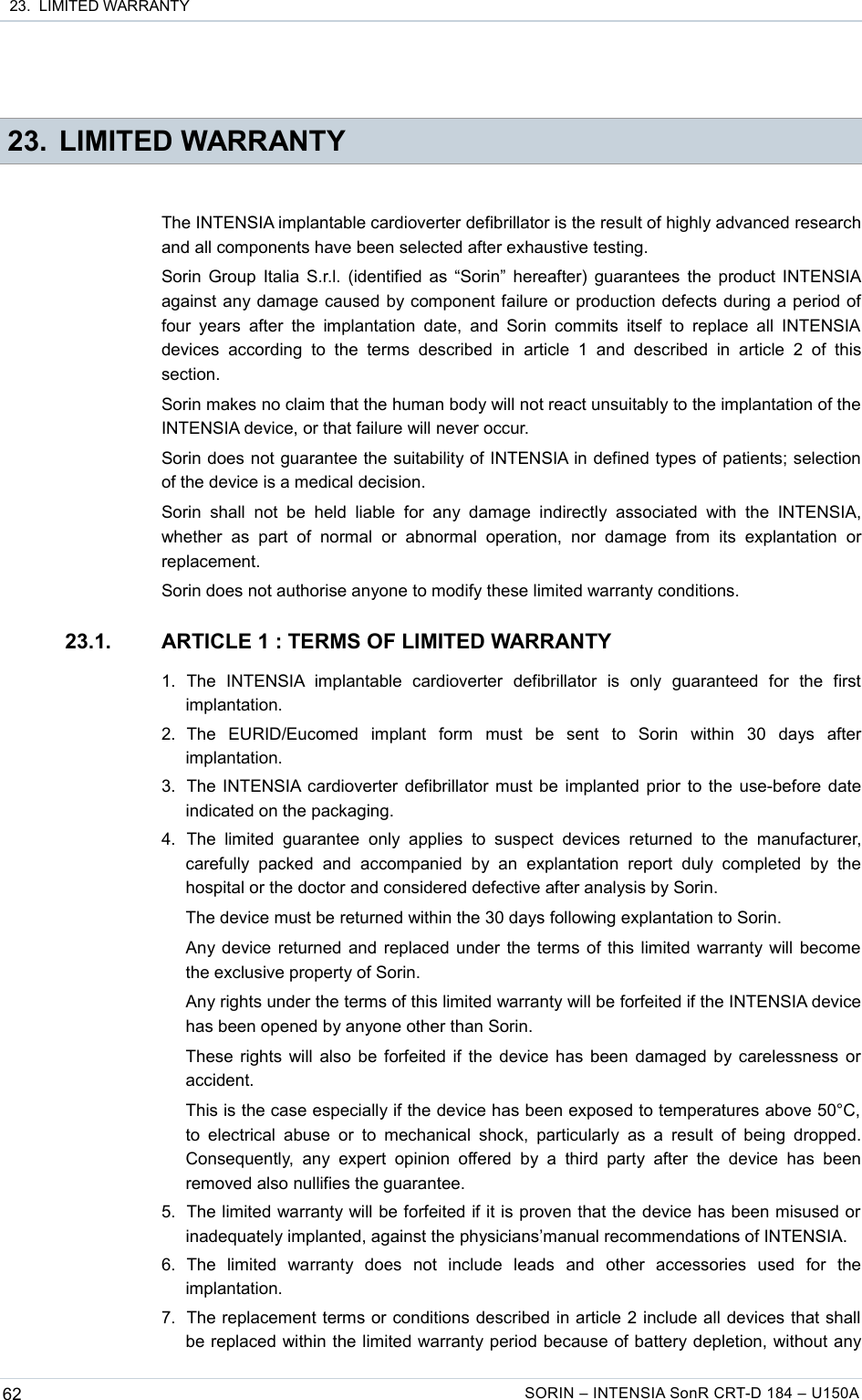  23.  LIMITED WARRANTY 23. LIMITED WARRANTYThe INTENSIA implantable cardioverter defibrillator is the result of highly advanced research and all components have been selected after exhaustive testing.Sorin Group Italia S.r.l. (identified as “Sorin” hereafter) guarantees the product INTENSIA against any damage caused by component failure or production defects during a period of four years  after  the  implantation  date,  and  Sorin  commits itself to replace  all  INTENSIA devices   according   to   the   terms   described   in   article  1   and   described   in   article  2   of   this section.Sorin makes no claim that the human body will not react unsuitably to the implantation of the INTENSIA device, or that failure will never occur.Sorin does not guarantee the suitability of INTENSIA in defined types of patients; selection of the device is a medical decision.Sorin  shall  not be  held  liable   for   any   damage   indirectly   associated  with  the  INTENSIA, whether   as   part  of  normal  or  abnormal operation,   nor  damage   from   its  explantation  or replacement.Sorin does not authorise anyone to modify these limited warranty conditions.23.1. ARTICLE 1 : TERMS OF LIMITED WARRANTY1. The   INTENSIA  implantable   cardioverter   defibrillator   is   only   guaranteed   for   the   first implantation.2. The   EURID/Eucomed   implant   form   must   be   sent   to   Sorin   within   30   days   after implantation.3. The INTENSIA cardioverter defibrillator must be implanted prior to the use-before date indicated on the packaging.4. The  limited   guarantee   only  applies   to   suspect   devices   returned   to   the   manufacturer, carefully   packed  and  accompanied   by   an  explantation   report  duly   completed  by   the hospital or the doctor and considered defective after analysis by Sorin. The device must be returned within the 30 days following explantation to Sorin.Any device returned and replaced under the terms of this limited warranty will become the exclusive property of Sorin.Any rights under the terms of this limited warranty will be forfeited if the INTENSIA device has been opened by anyone other than Sorin.These rights will also be forfeited if the device has been damaged by carelessness or accident.This is the case especially if the device has been exposed to temperatures above 50°C, to electrical abuse or  to  mechanical  shock,  particularly  as  a  result  of  being  dropped. Consequently,  any   expert opinion  offered  by  a  third  party  after  the  device  has  been removed also nullifies the guarantee.5. The limited warranty will be forfeited if it is proven that the device has been misused or inadequately implanted, against the physicians’manual recommendations of INTENSIA.6. The   limited   warranty   does   not   include   leads   and   other   accessories   used   for   the implantation.7. The replacement terms or conditions described in article 2 include all devices that shall be replaced within the limited warranty period because of battery depletion, without any 62 SORIN – INTENSIA SonR CRT-D 184 – U150A