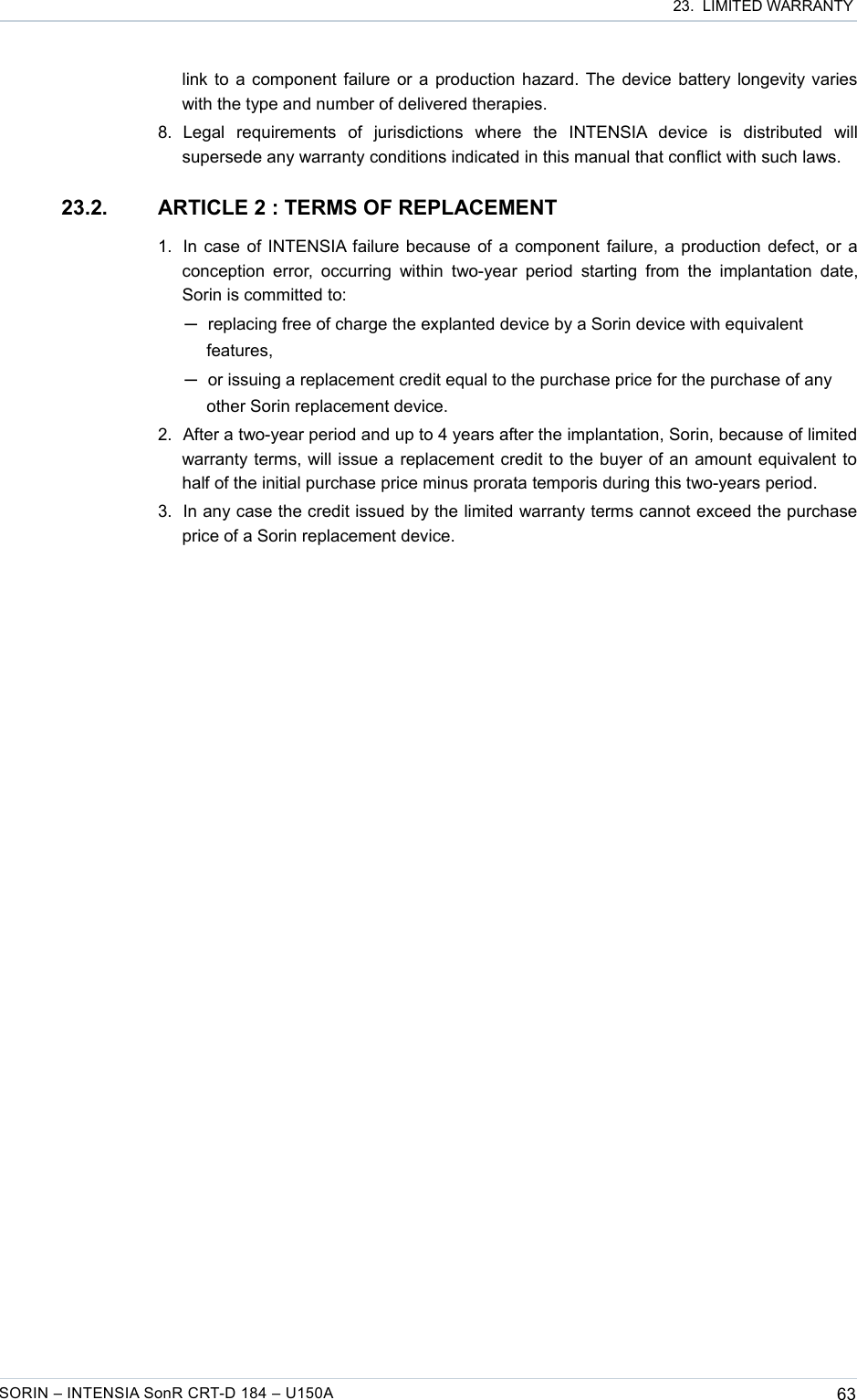  23.  LIMITED WARRANTYlink to a component failure or a production hazard. The device battery longevity varies with the type and number of delivered therapies.8. Legal   requirements   of   jurisdictions   where   the   INTENSIA   device   is   distributed   will supersede any warranty conditions indicated in this manual that conflict with such laws.23.2. ARTICLE 2 : TERMS OF REPLACEMENT1. In case of INTENSIA failure because of a component failure, a production defect, or a conception error,  occurring  within two-year period  starting  from the implantation   date, Sorin is committed to: ─replacing free of charge the explanted device by a Sorin device with equivalent features,─or issuing a replacement credit equal to the purchase price for the purchase of any other Sorin replacement device.2. After a two-year period and up to 4 years after the implantation, Sorin, because of limited warranty terms, will issue a replacement credit to the buyer of an amount equivalent to half of the initial purchase price minus prorata temporis during this two-years period.3. In any case the credit issued by the limited warranty terms cannot exceed the purchase price of a Sorin replacement device.SORIN – INTENSIA SonR CRT-D 184 – U150A 63