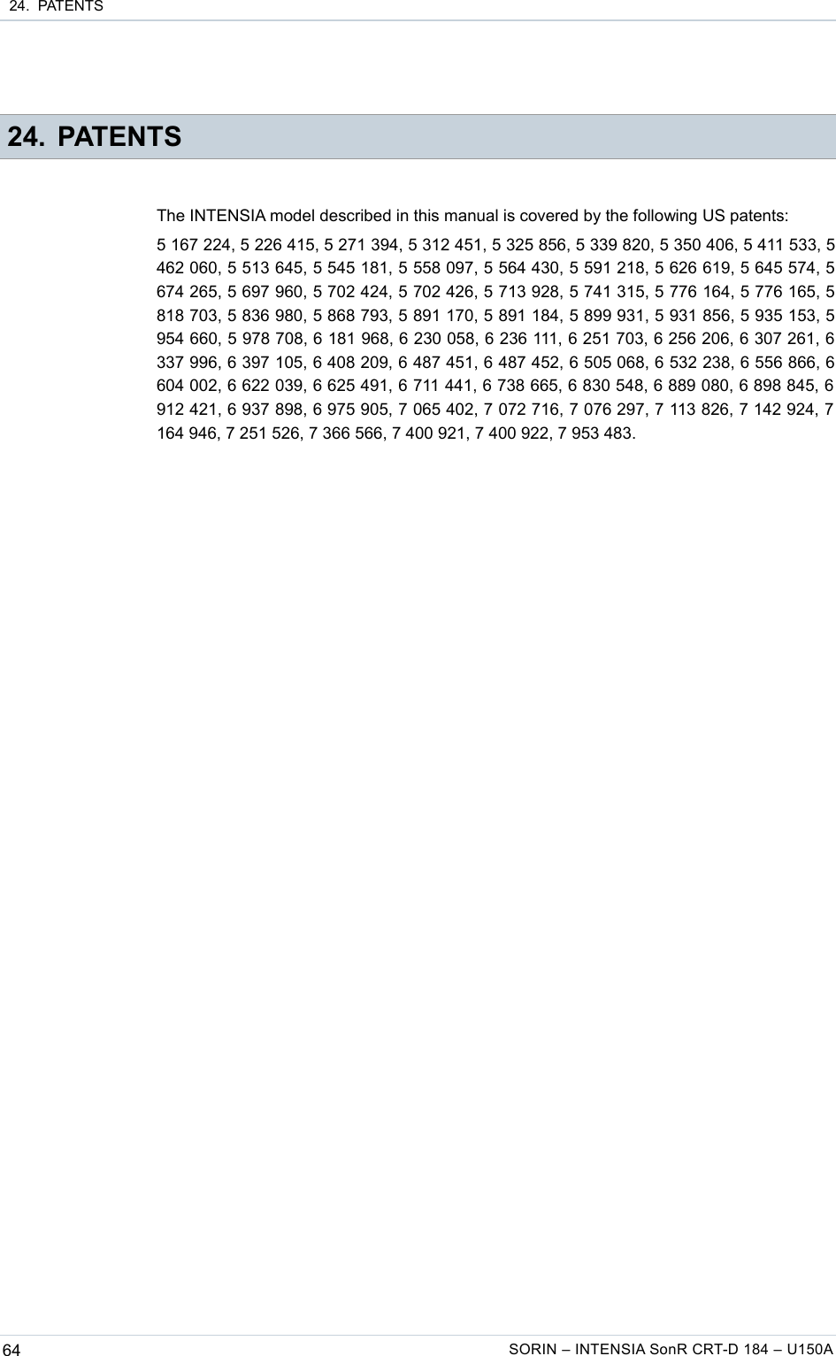  24.  PATENTS 24. PATENTSThe INTENSIA model described in this manual is covered by the following US patents:5 167 224, 5 226 415, 5 271 394, 5 312 451, 5 325 856, 5 339 820, 5 350 406, 5 411 533, 5 462 060, 5 513 645, 5 545 181, 5 558 097, 5 564 430, 5 591 218, 5 626 619, 5 645 574, 5 674 265, 5 697 960, 5 702 424, 5 702 426, 5 713 928, 5 741 315, 5 776 164, 5 776 165, 5 818 703, 5 836 980, 5 868 793, 5 891 170, 5 891 184, 5 899 931, 5 931 856, 5 935 153, 5 954 660, 5 978 708, 6 181 968, 6 230 058, 6 236 111, 6 251 703, 6 256 206, 6 307 261, 6 337 996, 6 397 105, 6 408 209, 6 487 451, 6 487 452, 6 505 068, 6 532 238, 6 556 866, 6 604 002, 6 622 039, 6 625 491, 6 711 441, 6 738 665, 6 830 548, 6 889 080, 6 898 845, 6  912 421, 6 937 898, 6 975 905, 7 065 402, 7 072 716, 7 076 297, 7 113 826, 7 142 924, 7  164 946, 7 251 526, 7 366 566, 7 400 921, 7 400 922, 7 953 483.64 SORIN – INTENSIA SonR CRT-D 184 – U150A