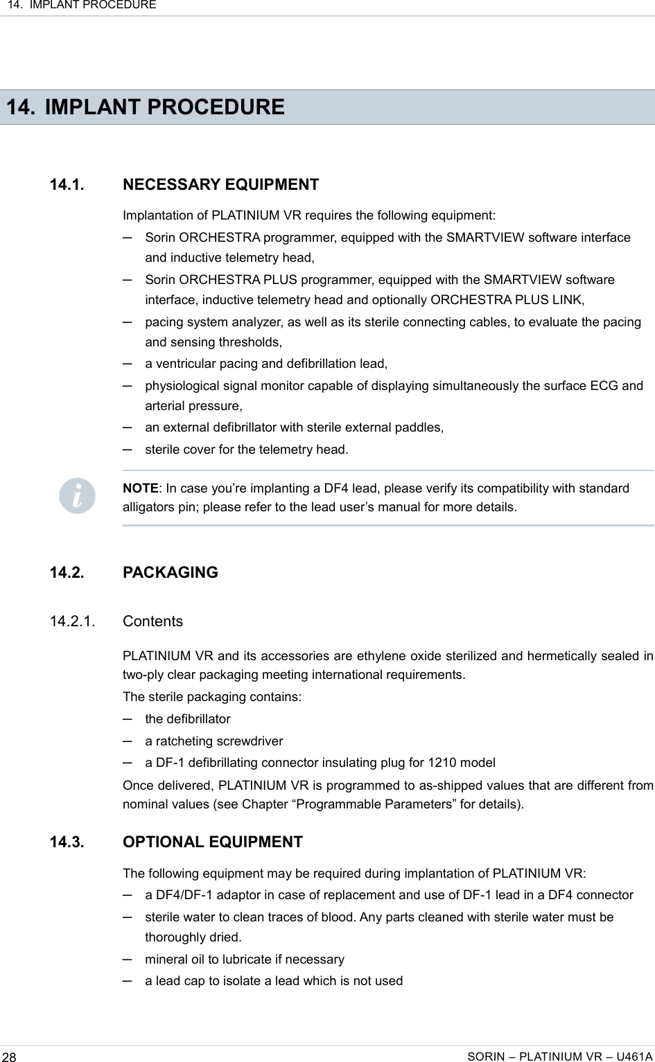  14.  IMPLANT PROCEDURE 14. IMPLANT PROCEDURE14.1. NECESSARY EQUIPMENTImplantation of PLATINIUM VR requires the following equipment:─Sorin ORCHESTRA programmer, equipped with the SMARTVIEW software interface and inductive telemetry head,─Sorin ORCHESTRA PLUS programmer, equipped with the SMARTVIEW software interface, inductive telemetry head and optionally ORCHESTRA PLUS LINK,─pacing system analyzer, as well as its sterile connecting cables, to evaluate the pacing and sensing thresholds,─a ventricular pacing and defibrillation lead,─physiological signal monitor capable of displaying simultaneously the surface ECG and arterial pressure,─an external defibrillator with sterile external paddles,─sterile cover for the telemetry head.14.2. PACKAGING14.2.1. ContentsPLATINIUM VR and its accessories are ethylene oxide sterilized and hermetically sealed in two-ply clear packaging meeting international requirements.The sterile packaging contains:─the defibrillator─a ratcheting screwdriver─a DF-1 defibrillating connector insulating plug for 1210 modelOnce delivered, PLATINIUM VR is programmed to as-shipped values that are different from nominal values (see Chapter “Programmable Parameters” for details).14.3. OPTIONAL EQUIPMENTThe following equipment may be required during implantation of PLATINIUM VR:─a DF4/DF-1 adaptor in case of replacement and use of DF-1 lead in a DF4 connector─sterile water to clean traces of blood. Any parts cleaned with sterile water must be thoroughly dried.─mineral oil to lubricate if necessary─a lead cap to isolate a lead which is not used28 SORIN – PLATINIUM VR – U461ANOTE: In case you’re implanting a DF4 lead, please verify its compatibility with standard alligators pin; please refer to the lead user’s manual for more details.