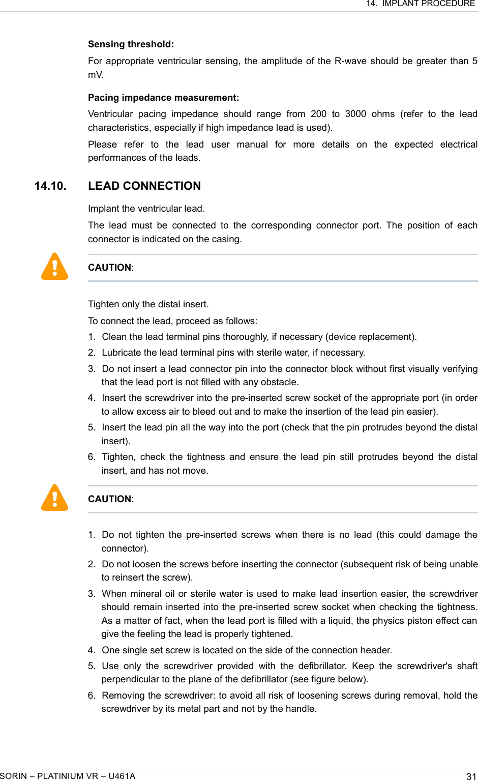  14.  IMPLANT PROCEDURESensing threshold:For appropriate ventricular sensing, the amplitude of the R-wave should be greater than 5 mV.Pacing impedance measurement:Ventricular   pacing   impedance   should   range   from   200   to   3000   ohms   (refer  to   the  lead characteristics, especially if high impedance lead is used).Please   refer   to   the   lead   user   manual   for   more   details   on   the   expected   electrical performances of the leads.14.10. LEAD CONNECTION Implant the ventricular lead.The  lead  must be  connected  to  the  corresponding  connector port. The  position  of each connector is indicated on the casing.Tighten only the distal insert.To connect the lead, proceed as follows:1. Clean the lead terminal pins thoroughly, if necessary (device replacement).2. Lubricate the lead terminal pins with sterile water, if necessary.3. Do not insert a lead connector pin into the connector block without first visually verifying that the lead port is not filled with any obstacle.4. Insert the screwdriver into the pre-inserted screw socket of the appropriate port (in order to allow excess air to bleed out and to make the insertion of the lead pin easier).5. Insert the lead pin all the way into the port (check that the pin protrudes beyond the distal  insert).6. Tighten, check the tightness and ensure the lead pin still protrudes beyond the distal insert, and has not move.1. Do not tighten the pre-inserted screws when there is no lead (this could damage the connector). 2. Do not loosen the screws before inserting the connector (subsequent risk of being unable to reinsert the screw).3. When mineral oil or sterile water is used to make lead insertion easier, the screwdriver should remain inserted into the pre-inserted screw socket when checking the tightness. As a matter of fact, when the lead port is filled with a liquid, the physics piston effect can  give the feeling the lead is properly tightened. 4. One single set screw is located on the side of the connection header.5. Use  only  the  screwdriver  provided   with  the defibrillator.   Keep  the  screwdriver&apos;s shaft perpendicular to the plane of the defibrillator (see figure below).6. Removing the screwdriver: to avoid all risk of loosening screws during removal, hold the screwdriver by its metal part and not by the handle.SORIN – PLATINIUM VR – U461A 31CAUTION:CAUTION: