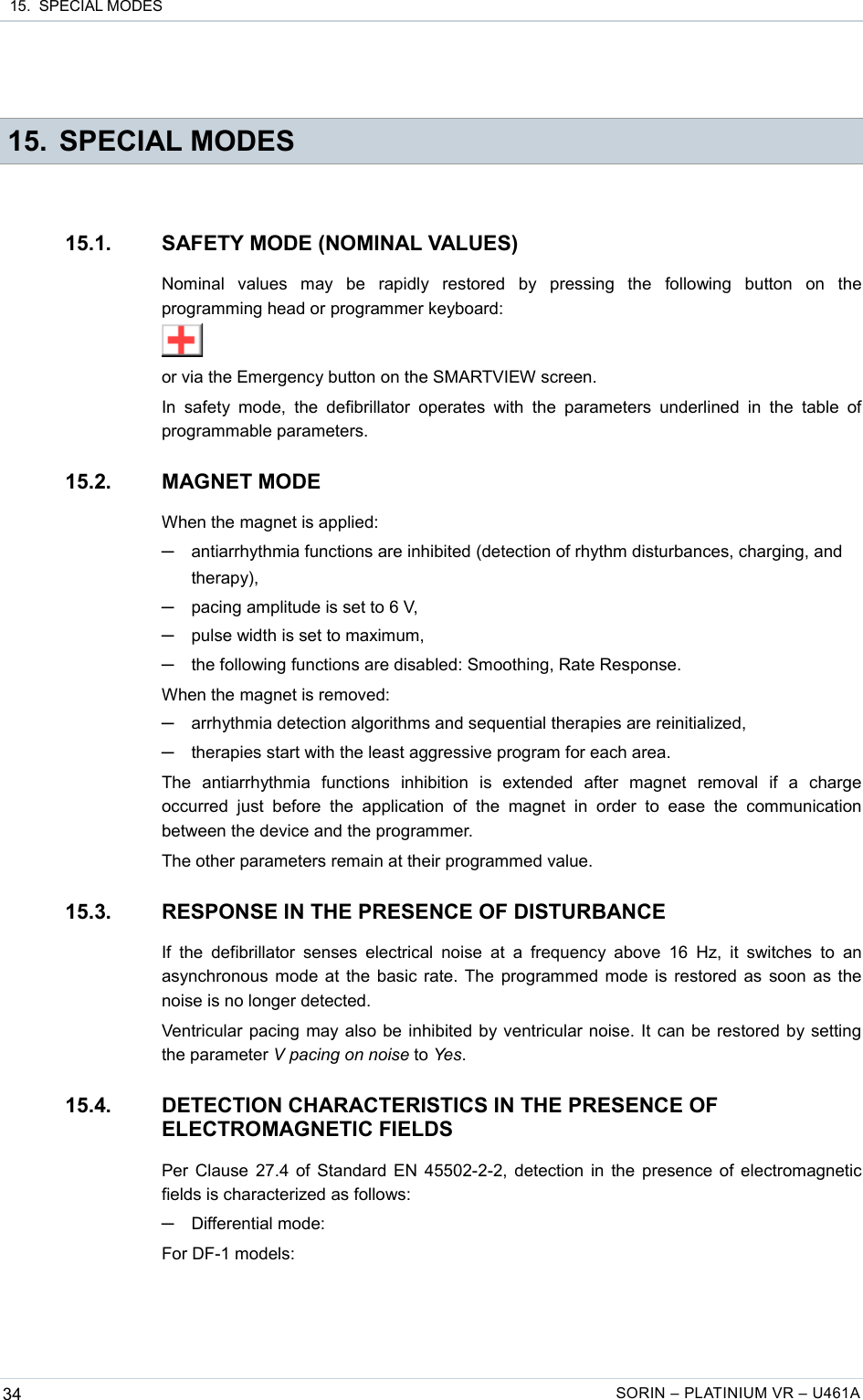  15.  SPECIAL MODES 15. SPECIAL MODES15.1. SAFETY MODE (NOMINAL VALUES)Nominal   values   may   be   rapidly   restored   by   pressing   the   following   button   on   the programming head or programmer keyboard:or via the Emergency button on the SMARTVIEW screen.In  safety  mode,  the  defibrillator  operates  with  the  parameters  underlined in  the  table  of programmable parameters.15.2. MAGNET MODEWhen the magnet is applied:─antiarrhythmia functions are inhibited (detection of rhythm disturbances, charging, and therapy),─pacing amplitude is set to 6 V,─pulse width is set to maximum,─the following functions are disabled: Smoothing, Rate Response.When the magnet is removed:─arrhythmia detection algorithms and sequential therapies are reinitialized,─therapies start with the least aggressive program for each area.The   antiarrhythmia   functions   inhibition   is   extended   after   magnet   removal   if   a   charge occurred  just  before  the  application   of  the   magnet  in   order  to  ease  the  communication between the device and the programmer.The other parameters remain at their programmed value.15.3. RESPONSE IN THE PRESENCE OF DISTURBANCEIf the  defibrillator  senses  electrical noise  at a frequency above  16  Hz, it  switches  to an asynchronous mode at the basic rate. The programmed mode is restored as soon as the noise is no longer detected.Ventricular pacing may also be inhibited by ventricular noise. It can be restored by setting the parameter V pacing on noise to Yes.15.4. DETECTION CHARACTERISTICS IN THE PRESENCE OF ELECTROMAGNETIC FIELDSPer Clause 27.4 of Standard EN 45502-2-2, detection in the presence of electromagnetic fields is characterized as follows:─Differential mode:For DF-1 models:34 SORIN – PLATINIUM VR – U461A