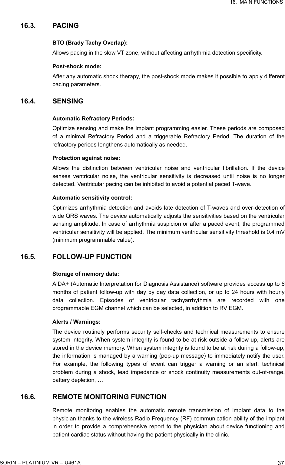  16.  MAIN FUNCTIONS16.3. PACINGBTO (Brady Tachy Overlap):Allows pacing in the slow VT zone, without affecting arrhythmia detection specificity.Post-shock mode:After any automatic shock therapy, the post-shock mode makes it possible to apply different pacing parameters.16.4. SENSINGAutomatic Refractory Periods:Optimize sensing and make the implant programming easier. These periods are composed of  a minimal Refractory Period  and  a triggerable  Refractory  Period. The  duration  of  the refractory periods lengthens automatically as needed.Protection against noise:Allows   the   distinction   between   ventricular   noise   and   ventricular   fibrillation.   If   the   device senses  ventricular  noise, the  ventricular  sensitivity  is decreased  until  noise  is  no  longer detected. Ventricular pacing can be inhibited to avoid a potential paced T-wave.Automatic sensitivity control:Optimizes arrhythmia detection and avoids late detection of T-waves and over-detection of wide QRS waves. The device automatically adjusts the sensitivities based on the ventricular sensing amplitude. In case of arrhythmia suspicion or after a paced event, the programmed ventricular sensitivity will be applied. The minimum ventricular sensitivity threshold is 0.4 mV (minimum programmable value).16.5. FOLLOW-UP FUNCTIONStorage of memory data:AIDA+ (Automatic Interpretation for Diagnosis Assistance) software provides access up to 6 months of patient follow-up with day by day data collection, or up to 24 hours with hourly data   collection.   Episodes   of   ventricular   tachyarrhythmia   are   recorded   with   one programmable EGM channel which can be selected, in addition to RV EGM.Alerts / Warnings:The device routinely performs security self-checks and technical measurements to ensure system integrity. When system integrity is found to be at risk outside a follow-up, alerts are stored in the device memory. When system integrity is found to be at risk during a follow-up, the information is managed by a warning (pop-up message) to immediately notify the user. For   example,   the   following  types   of   event   can   trigger   a   warning   or   an  alert:   technical problem during a shock, lead impedance or shock continuity measurements out-of-range, battery depletion, …16.6. REMOTE MONITORING FUNCTIONRemote   monitoring   enables   the   automatic   remote   transmission   of   implant   data   to   the physician thanks to the wireless Radio Frequency (RF) communication ability of the implant in order to provide a comprehensive report to the physician about device functioning and patient cardiac status without having the patient physically in the clinic.SORIN – PLATINIUM VR – U461A 37