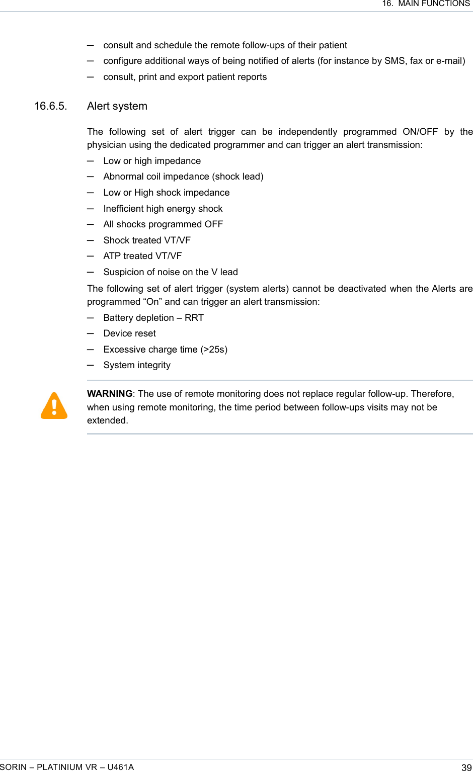  16.  MAIN FUNCTIONS─consult and schedule the remote follow-ups of their patient─configure additional ways of being notified of alerts (for instance by SMS, fax or e-mail)─consult, print and export patient reports 16.6.5. Alert systemThe   following   set   of   alert   trigger   can   be   independently   programmed   ON/OFF   by   the physician using the dedicated programmer and can trigger an alert transmission:─Low or high impedance─Abnormal coil impedance (shock lead)─Low or High shock impedance─Inefficient high energy shock─All shocks programmed OFF─Shock treated VT/VF─ATP treated VT/VF─Suspicion of noise on the V leadThe following set of alert trigger (system alerts) cannot be deactivated when the Alerts are programmed “On” and can trigger an alert transmission:─Battery depletion – RRT─Device reset─Excessive charge time (&gt;25s)─System integritySORIN – PLATINIUM VR – U461A 39WARNING: The use of remote monitoring does not replace regular follow-up. Therefore, when using remote monitoring, the time period between follow-ups visits may not be extended.