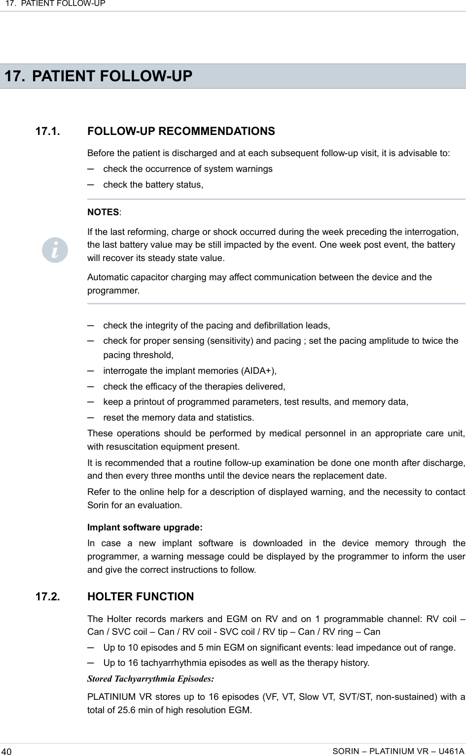  17.  PATIENT FOLLOW-UP 17. PATIENT FOLLOW-UP17.1. FOLLOW-UP RECOMMENDATIONSBefore the patient is discharged and at each subsequent follow-up visit, it is advisable to:─check the occurrence of system warnings─check the battery status,─check the integrity of the pacing and defibrillation leads,─check for proper sensing (sensitivity) and pacing ; set the pacing amplitude to twice the pacing threshold,─interrogate the implant memories (AIDA+),─check the efficacy of the therapies delivered,─keep a printout of programmed parameters, test results, and memory data,─reset the memory data and statistics.These operations should be performed by medical personnel in an appropriate care unit, with resuscitation equipment present.It is recommended that a routine follow-up examination be done one month after discharge, and then every three months until the device nears the replacement date.Refer to the online help for a description of displayed warning, and the necessity to contact Sorin for an evaluation.Implant software upgrade:In   case   a   new   implant   software   is   downloaded   in   the   device   memory   through   the programmer, a warning message could be displayed by the programmer to inform the user and give the correct instructions to follow.17.2. HOLTER FUNCTIONThe Holter records markers and EGM on RV and on 1 programmable channel: RV coil – Can / SVC coil – Can / RV coil - SVC coil / RV tip – Can / RV ring – Can─Up to 10 episodes and 5 min EGM on significant events: lead impedance out of range. ─Up to 16 tachyarrhythmia episodes as well as the therapy history.Stored Tachyarrythmia Episodes:PLATINIUM VR stores up to 16 episodes (VF, VT, Slow VT, SVT/ST, non-sustained) with a total of 25.6 min of high resolution EGM.40 SORIN – PLATINIUM VR – U461ANOTES: If the last reforming, charge or shock occurred during the week preceding the interrogation, the last battery value may be still impacted by the event. One week post event, the battery will recover its steady state value.Automatic capacitor charging may affect communication between the device and the programmer.