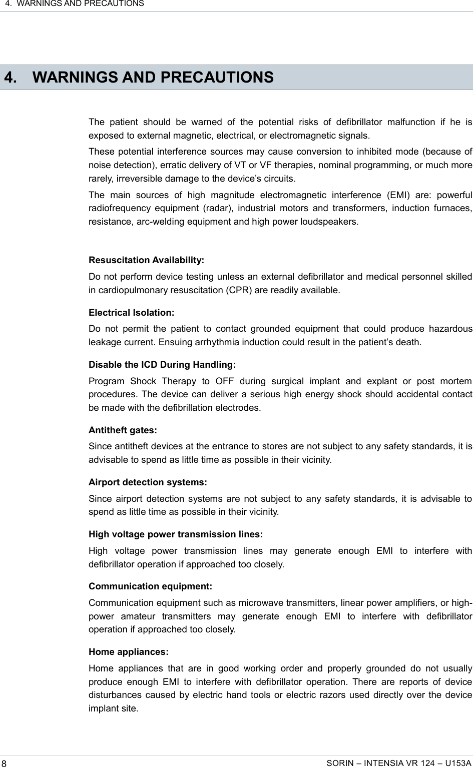  4.  WARNINGS AND PRECAUTIONS 4. WARNINGS AND PRECAUTIONSThe   patient   should   be   warned   of   the   potential   risks   of   defibrillator   malfunction   if   he   is exposed to external magnetic, electrical, or electromagnetic signals.These potential interference sources may cause conversion to inhibited mode (because of noise detection), erratic delivery of VT or VF therapies, nominal programming, or much more rarely, irreversible damage to the device’s circuits.The   main   sources   of   high   magnitude   electromagnetic   interference   (EMI)   are:   powerful radiofrequency equipment (radar), industrial motors and transformers, induction furnaces, resistance, arc-welding equipment and high power loudspeakers.Resuscitation Availability:Do not perform device testing unless an external defibrillator and medical personnel skilled in cardiopulmonary resuscitation (CPR) are readily available.Electrical Isolation:Do  not  permit  the  patient   to  contact grounded  equipment  that  could  produce  hazardous leakage current. Ensuing arrhythmia induction could result in the patient’s death.Disable the ICD During Handling:Program   Shock   Therapy   to   OFF   during   surgical   implant   and   explant   or   post   mortem procedures. The device can deliver a serious high energy shock should accidental contact be made with the defibrillation electrodes.Antitheft gates:Since antitheft devices at the entrance to stores are not subject to any safety standards, it is advisable to spend as little time as possible in their vicinity.Airport detection systems:Since airport detection systems are not subject to any safety standards, it is advisable to spend as little time as possible in their vicinity.High voltage power transmission lines:High   voltage   power   transmission   lines   may   generate   enough   EMI   to   interfere   with defibrillator operation if approached too closely.Communication equipment:Communication equipment such as microwave transmitters, linear power amplifiers, or high-power   amateur   transmitters   may   generate   enough   EMI   to   interfere   with   defibrillator operation if approached too closely.Home appliances:Home  appliances   that are  in  good   working order  and  properly  grounded  do   not  usually produce enough EMI to interfere with  defibrillator  operation. There are reports of device disturbances caused by electric hand tools or electric razors used directly over the device implant site.8SORIN – INTENSIA VR 124 – U153A