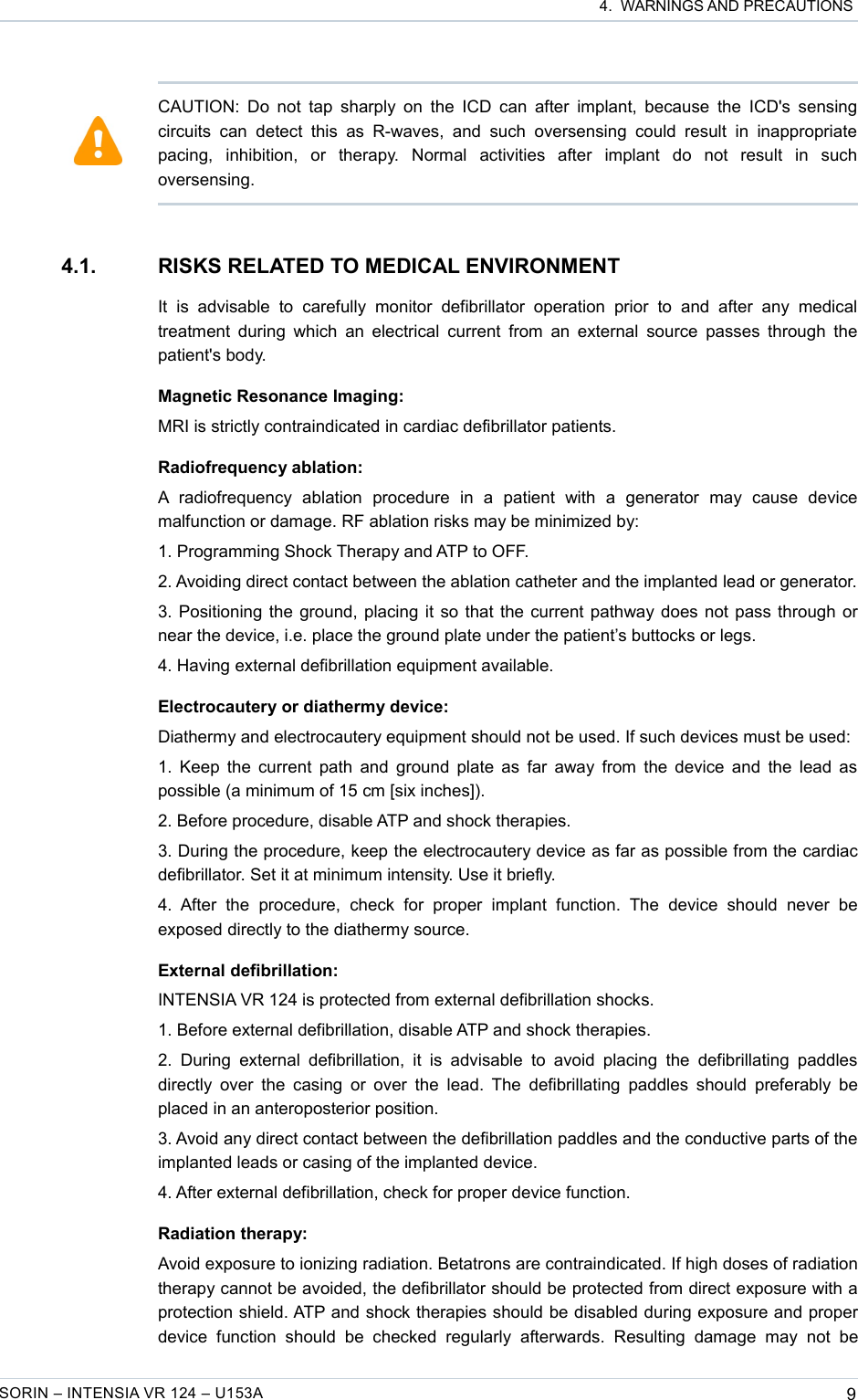  4.  WARNINGS AND PRECAUTIONS4.1. RISKS RELATED TO MEDICAL ENVIRONMENTIt   is   advisable   to   carefully   monitor   defibrillator   operation   prior   to   and   after   any   medical treatment during  which an electrical current from  an external  source passes through the patient&apos;s body.Magnetic Resonance Imaging:MRI is strictly contraindicated in cardiac defibrillator patients.Radiofrequency ablation:A  radiofrequency   ablation   procedure   in   a   patient   with   a   generator   may   cause   device malfunction or damage. RF ablation risks may be minimized by:1. Programming Shock Therapy and ATP to OFF.2. Avoiding direct contact between the ablation catheter and the implanted lead or generator.3. Positioning the ground, placing it so that the current pathway does not pass through or near the device, i.e. place the ground plate under the patient’s buttocks or legs.4. Having external defibrillation equipment available.Electrocautery or diathermy device:Diathermy and electrocautery equipment should not be used. If such devices must be used:1. Keep the current path and ground plate as far away from the device and the lead as  possible (a minimum of 15 cm [six inches]).2. Before procedure, disable ATP and shock therapies.3. During the procedure, keep the electrocautery device as far as possible from the cardiac defibrillator. Set it at minimum intensity. Use it briefly.4.  After   the   procedure,   check   for   proper   implant   function.  The   device   should   never   be exposed directly to the diathermy source.External defibrillation:INTENSIA VR 124 is protected from external defibrillation shocks.1. Before external defibrillation, disable ATP and shock therapies.2. During  external  defibrillation, it  is  advisable  to avoid  placing  the  defibrillating  paddles directly over  the  casing or over the  lead. The defibrillating paddles  should preferably be placed in an anteroposterior position.3. Avoid any direct contact between the defibrillation paddles and the conductive parts of the implanted leads or casing of the implanted device.4. After external defibrillation, check for proper device function.Radiation therapy:Avoid exposure to ionizing radiation. Betatrons are contraindicated. If high doses of radiation therapy cannot be avoided, the defibrillator should be protected from direct exposure with a protection shield. ATP and shock therapies should be disabled during exposure and proper device   function  should   be   checked   regularly   afterwards.   Resulting   damage   may   not   be SORIN – INTENSIA VR 124 – U153A 9CAUTION: Do not tap sharply on  the ICD can after implant, because the ICD&apos;s sensing circuits  can   detect   this as   R-waves, and   such   oversensing could   result   in inappropriate pacing,   inhibition,   or   therapy.   Normal   activities   after   implant   do   not   result   in   such oversensing.