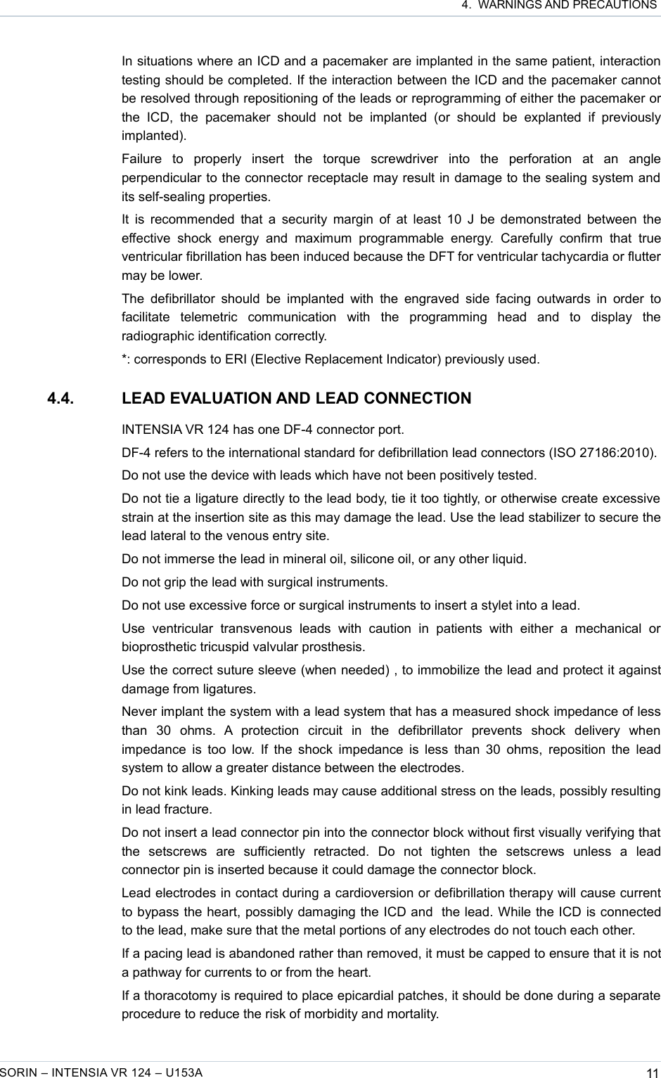  4.  WARNINGS AND PRECAUTIONSIn situations where an ICD and a pacemaker are implanted in the same patient, interaction testing should be completed. If the interaction between the ICD and the pacemaker cannot be resolved through repositioning of the leads or reprogramming of either the pacemaker or the   ICD,   the   pacemaker   should   not   be   implanted   (or   should   be   explanted   if   previously implanted).Failure   to   properly   insert   the   torque   screwdriver   into   the   perforation   at   an   angle perpendicular to the connector receptacle may result in damage to the sealing system and its self-sealing properties.It is recommended that a security margin of at least 10 J be demonstrated between the effective shock  energy   and   maximum   programmable   energy.   Carefully confirm   that   true ventricular fibrillation has been induced because the DFT for ventricular tachycardia or flutter may be lower.The defibrillator should be implanted  with the  engraved  side facing outwards in order to facilitate   telemetric   communication   with   the   programming   head   and   to   display   the radiographic identification correctly.*: corresponds to ERI (Elective Replacement Indicator) previously used. 4.4. LEAD EVALUATION AND LEAD CONNECTIONINTENSIA VR 124 has one DF-4 connector port.DF-4 refers to the international standard for defibrillation lead connectors (ISO 27186:2010).Do not use the device with leads which have not been positively tested.Do not tie a ligature directly to the lead body, tie it too tightly, or otherwise create excessive strain at the insertion site as this may damage the lead. Use the lead stabilizer to secure the lead lateral to the venous entry site.Do not immerse the lead in mineral oil, silicone oil, or any other liquid.Do not grip the lead with surgical instruments.Do not use excessive force or surgical instruments to insert a stylet into a lead.Use   ventricular   transvenous   leads   with   caution   in   patients   with   either   a   mechanical   or bioprosthetic tricuspid valvular prosthesis.Use the correct suture sleeve (when needed) , to immobilize the lead and protect it against damage from ligatures.Never implant the system with a lead system that has a measured shock impedance of less than   30   ohms.   A   protection   circuit   in   the   defibrillator   prevents   shock   delivery   when impedance is too low. If the shock impedance is less than 30 ohms, reposition the  lead system to allow a greater distance between the electrodes.Do not kink leads. Kinking leads may cause additional stress on the leads, possibly resulting in lead fracture.Do not insert a lead connector pin into the connector block without first visually verifying that the   setscrews   are   sufficiently   retracted.   Do   not   tighten   the   setscrews   unless   a   lead connector pin is inserted because it could damage the connector block.Lead electrodes in contact during a cardioversion or defibrillation therapy will cause current to bypass the heart, possibly damaging the ICD and  the lead. While the ICD is connected to the lead, make sure that the metal portions of any electrodes do not touch each other.If a pacing lead is abandoned rather than removed, it must be capped to ensure that it is not a pathway for currents to or from the heart.If a thoracotomy is required to place epicardial patches, it should be done during a separate procedure to reduce the risk of morbidity and mortality.SORIN – INTENSIA VR 124 – U153A 11