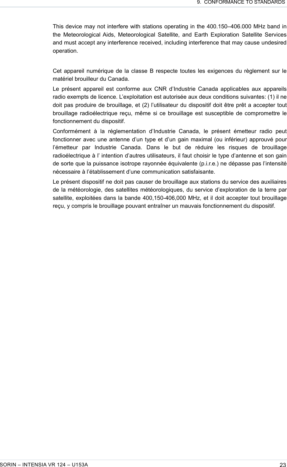  9.  CONFORMANCE TO STANDARDSThis device may not interfere with stations operating in the 400.150–406.000 MHz band in the Meteorological Aids, Meteorological Satellite, and Earth Exploration Satellite Services and must accept any interference received, including interference that may cause undesired operation.Cet appareil numérique de la classe B respecte toutes les exigences du règlement sur le matériel brouilleur du Canada.Le présent appareil est conforme aux CNR d’Industrie Canada applicables aux appareils radio exempts de licence. L’exploitation est autorisée aux deux conditions suivantes: (1) il ne doit pas produire de brouillage, et (2) l’utilisateur du dispositif doit être prêt a accepter tout brouillage radioélectrique reçu, même si ce brouillage est susceptible de compromettre le fonctionnement du dispositif.Conformément   à   la   réglementation   d’Industrie   Canada,   le   présent   émetteur   radio   peut fonctionner avec une antenne d’un type et d’un gain maximal (ou inférieur) approuvé pour l’émetteur   par   Industrie   Canada.   Dans   le   but   de   réduire   les   risques   de   brouillage radioélectrique à l’ intention d’autres utilisateurs, il faut choisir le type d’antenne et son gain de sorte que la puissance isotrope rayonnée équivalente (p.i.r.e.) ne dépasse pas l’intensité nécessaire à l’établissement d’une communication satisfaisante.Le présent dispositif ne doit pas causer de brouillage aux stations du service des auxiliaires de la météorologie, des satellites météorologiques, du service d’exploration de la terre par satellite, exploitées dans la bande 400,150-406,000 MHz, et il doit accepter tout brouillage reçu, y compris le brouillage pouvant entraîner un mauvais fonctionnement du dispositif.SORIN – INTENSIA VR 124 – U153A 23