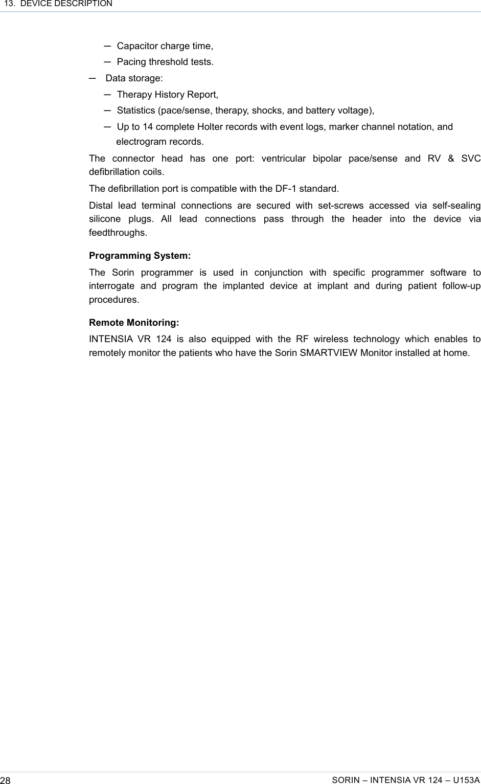  13.  DEVICE DESCRIPTION─Capacitor charge time,─Pacing threshold tests.─Data storage: ─Therapy History Report,─Statistics (pace/sense, therapy, shocks, and battery voltage),─Up to 14 complete Holter records with event logs, marker channel notation, and electrogram records.The   connector   head   has   one   port:   ventricular   bipolar   pace/sense   and   RV   &amp;   SVC defibrillation coils.The defibrillation port is compatible with the DF-1 standard.Distal   lead   terminal   connections   are   secured   with   set-screws   accessed   via   self-sealing silicone   plugs.   All   lead   connections   pass   through   the   header   into   the   device   via feedthroughs.Programming System:The   Sorin   programmer   is   used   in   conjunction   with   specific   programmer   software   to interrogate   and   program   the   implanted   device   at   implant   and   during   patient   follow-up procedures.Remote Monitoring:INTENSIA VR   124   is   also   equipped   with   the   RF   wireless   technology   which   enables   to remotely monitor the patients who have the Sorin SMARTVIEW Monitor installed at home.28 SORIN – INTENSIA VR 124 – U153A