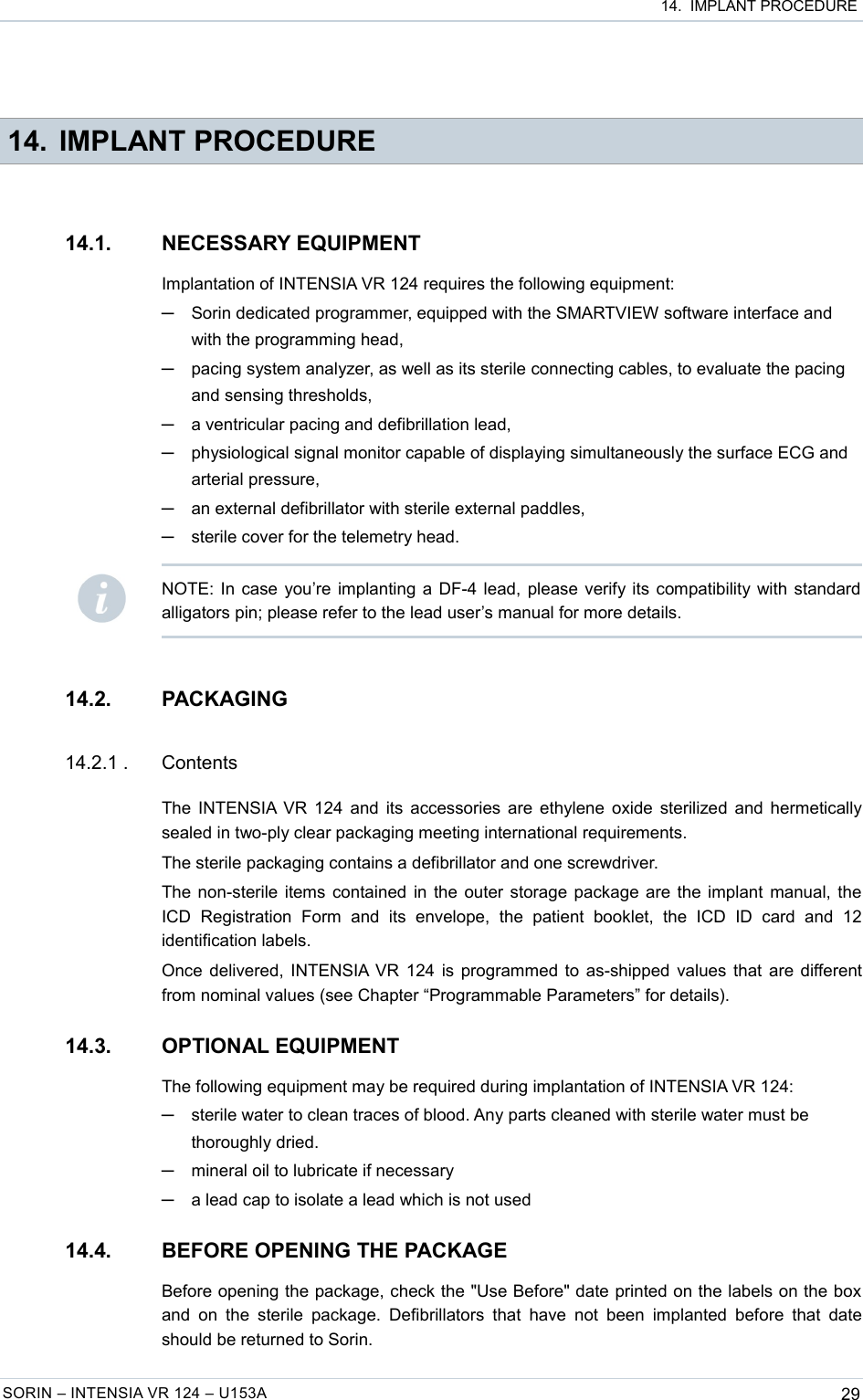  14.  IMPLANT PROCEDURE 14. IMPLANT PROCEDURE14.1. NECESSARY EQUIPMENTImplantation of INTENSIA VR 124 requires the following equipment:─Sorin dedicated programmer, equipped with the SMARTVIEW software interface and with the programming head,─pacing system analyzer, as well as its sterile connecting cables, to evaluate the pacing and sensing thresholds,─a ventricular pacing and defibrillation lead,─physiological signal monitor capable of displaying simultaneously the surface ECG and arterial pressure,─an external defibrillator with sterile external paddles,─sterile cover for the telemetry head.14.2. PACKAGING14.2.1 . ContentsThe INTENSIA VR 124 and its accessories are ethylene oxide sterilized and hermetically sealed in two-ply clear packaging meeting international requirements.The sterile packaging contains a defibrillator and one screwdriver.The non-sterile items contained in the outer storage package are the implant manual, the ICD   Registration   Form   and   its   envelope,   the   patient   booklet,   the   ICD   ID   card   and   12 identification labels.Once delivered, INTENSIA VR 124 is programmed to as-shipped values that are different from nominal values (see Chapter “Programmable Parameters” for details).14.3. OPTIONAL EQUIPMENTThe following equipment may be required during implantation of INTENSIA VR 124:─sterile water to clean traces of blood. Any parts cleaned with sterile water must be thoroughly dried.─mineral oil to lubricate if necessary─a lead cap to isolate a lead which is not used14.4. BEFORE OPENING THE PACKAGEBefore opening the package, check the &quot;Use Before&quot; date printed on the labels on the box  and  on  the  sterile  package.  Defibrillators that have not  been  implanted before  that  date should be returned to Sorin.SORIN – INTENSIA VR 124 – U153A 29NOTE: In case you’re implanting a DF-4 lead, please verify its compatibility with standard alligators pin; please refer to the lead user’s manual for more details.