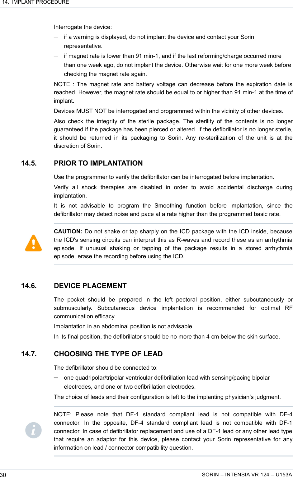  14.  IMPLANT PROCEDUREInterrogate the device: ─if a warning is displayed, do not implant the device and contact your Sorin representative.─if magnet rate is lower than 91 min-1, and if the last reforming/charge occurred more than one week ago, do not implant the device. Otherwise wait for one more week before checking the magnet rate again. NOTE : The magnet rate and battery voltage can decrease before the expiration date is reached. However, the magnet rate should be equal to or higher than 91 min-1 at the time of implant.Devices MUST NOT be interrogated and programmed within the vicinity of other devices.Also check the integrity of  the  sterile  package. The  sterility of the  contents is no longer guaranteed if the package has been pierced or altered. If the defibrillator is no longer sterile, it  should  be returned  in its   packaging  to Sorin.  Any  re-sterilization   of  the  unit is  at  the discretion of Sorin.14.5. PRIOR TO IMPLANTATIONUse the programmer to verify the defibrillator can be interrogated before implantation.Verify   all   shock   therapies   are   disabled   in   order   to   avoid   accidental   discharge   during implantation.It   is   not   advisable   to   program   the   Smoothing   function   before   implantation,   since   the defibrillator may detect noise and pace at a rate higher than the programmed basic rate.14.6. DEVICE PLACEMENTThe   pocket   should   be   prepared   in   the   left   pectoral   position,   either   subcutaneously   or submuscularly.   Subcutaneous   device   implantation   is   recommended   for   optimal   RF communication efficacy.Implantation in an abdominal position is not advisable.In its final position, the defibrillator should be no more than 4 cm below the skin surface.14.7. CHOOSING THE TYPE OF LEADThe defibrillator should be connected to:─one quadripolar/tripolar ventricular defibrillation lead with sensing/pacing bipolar electrodes, and one or two defibrillation electrodes.The choice of leads and their configuration is left to the implanting physician’s judgment.30 SORIN – INTENSIA VR 124 – U153ACAUTION: Do not shake or tap sharply on the ICD package with the ICD inside, because the ICD&apos;s sensing circuits can interpret this as R-waves and record these as an arrhythmia episode.   If   unusual   shaking   or   tapping   of   the   package   results   in   a   stored   arrhythmia episode, erase the recording before using the ICD.NOTE:   Please   note   that   DF-1   standard   compliant   lead   is   not   compatible   with   DF-4 connector.   In   the   opposite,   DF-4   standard   compliant   lead   is   not   compatible   with   DF-1 connector. In case of defibrillator replacement and use of a DF-1 lead or any other lead type that  require an adaptor  for this  device,  please  contact  your  Sorin representative  for any information on lead / connector compatibility question.