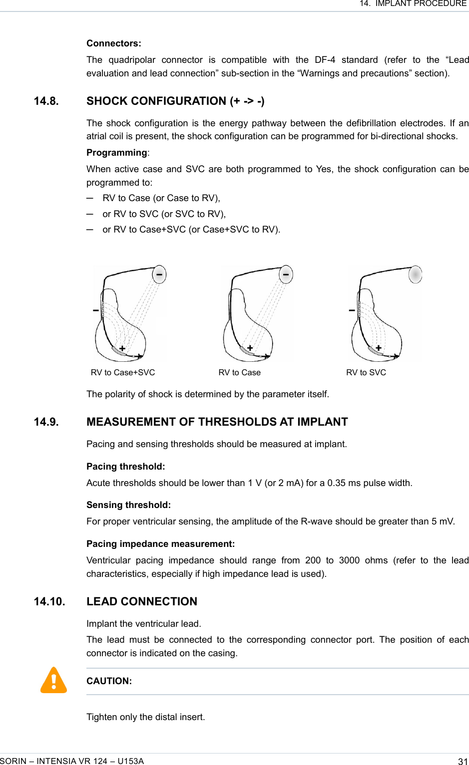  14.  IMPLANT PROCEDUREConnectors:The   quadripolar   connector   is   compatible   with   the   DF-4   standard   (refer   to   the   “Lead evaluation and lead connection” sub-section in the “Warnings and precautions” section).14.8. SHOCK CONFIGURATION (+ -&gt; -)The shock configuration is the energy pathway between the defibrillation electrodes. If an atrial coil is present, the shock configuration can be programmed for bi-directional shocks.Programming:When active case and SVC are both programmed to Yes, the shock configuration can be programmed to: ─RV to Case (or Case to RV),─or RV to SVC (or SVC to RV),─or RV to Case+SVC (or Case+SVC to RV).           RV to Case+SVC RV to Case RV to SVCThe polarity of shock is determined by the parameter itself.14.9. MEASUREMENT OF THRESHOLDS AT IMPLANTPacing and sensing thresholds should be measured at implant.Pacing threshold:Acute thresholds should be lower than 1 V (or 2 mA) for a 0.35 ms pulse width.Sensing threshold:For proper ventricular sensing, the amplitude of the R-wave should be greater than 5 mV.Pacing impedance measurement:Ventricular   pacing   impedance   should   range   from   200   to   3000   ohms   (refer   to   the   lead characteristics, especially if high impedance lead is used).14.10. LEAD CONNECTION Implant the ventricular lead.The  lead  must  be  connected   to  the  corresponding  connector  port.  The position  of each connector is indicated on the casing.Tighten only the distal insert.SORIN – INTENSIA VR 124 – U153A 31CAUTION: 