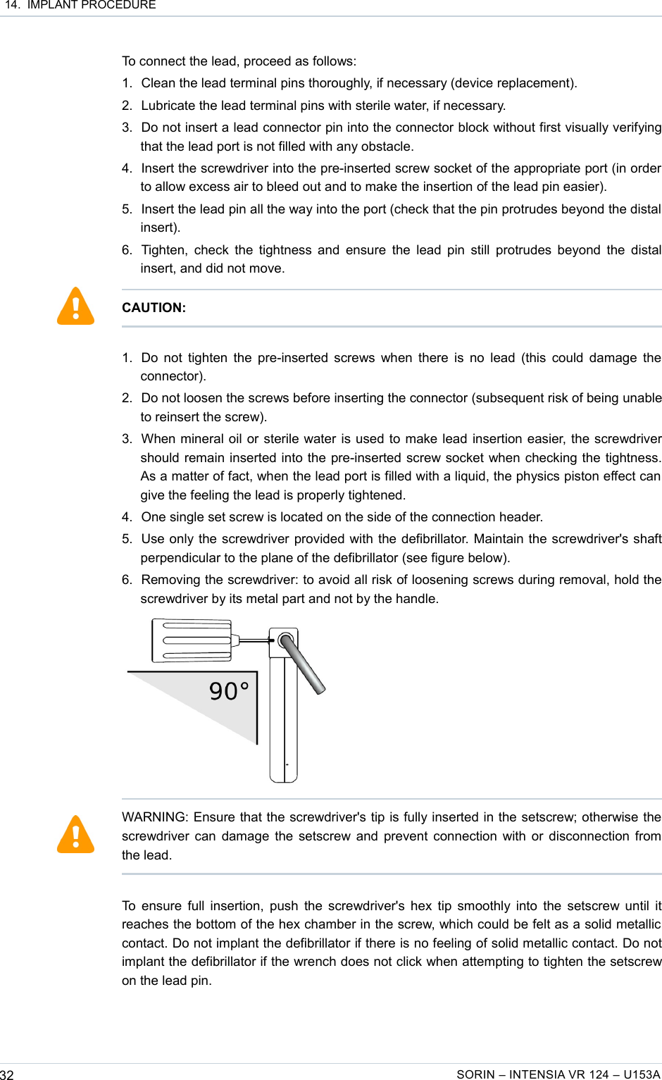  14.  IMPLANT PROCEDURETo connect the lead, proceed as follows:1. Clean the lead terminal pins thoroughly, if necessary (device replacement).2. Lubricate the lead terminal pins with sterile water, if necessary.3. Do not insert a lead connector pin into the connector block without first visually verifying that the lead port is not filled with any obstacle.4. Insert the screwdriver into the pre-inserted screw socket of the appropriate port (in order to allow excess air to bleed out and to make the insertion of the lead pin easier).5. Insert the lead pin all the way into the port (check that the pin protrudes beyond the distal  insert).6. Tighten, check the tightness and ensure the lead pin still protrudes beyond the distal insert, and did not move.1. Do not tighten the pre-inserted screws when there is no lead (this could damage the connector). 2. Do not loosen the screws before inserting the connector (subsequent risk of being unable to reinsert the screw).3. When mineral oil or sterile water is used to make lead insertion easier, the screwdriver should remain inserted into the pre-inserted screw socket when checking the tightness. As a matter of fact, when the lead port is filled with a liquid, the physics piston effect can  give the feeling the lead is properly tightened. 4. One single set screw is located on the side of the connection header.5. Use only the screwdriver provided with the defibrillator. Maintain the screwdriver&apos;s shaft perpendicular to the plane of the defibrillator (see figure below).6. Removing the screwdriver: to avoid all risk of loosening screws during removal, hold the screwdriver by its metal part and not by the handle.To ensure full insertion, push the screwdriver&apos;s hex tip smoothly into the setscrew until it reaches the bottom of the hex chamber in the screw, which could be felt as a solid metallic  contact. Do not implant the defibrillator if there is no feeling of solid metallic contact. Do not implant the defibrillator if the wrench does not click when attempting to tighten the setscrew on the lead pin.32 SORIN – INTENSIA VR 124 – U153ACAUTION:WARNING: Ensure that the screwdriver&apos;s tip is fully inserted in the setscrew; otherwise the screwdriver can damage the setscrew and prevent connection with or disconnection from the lead.