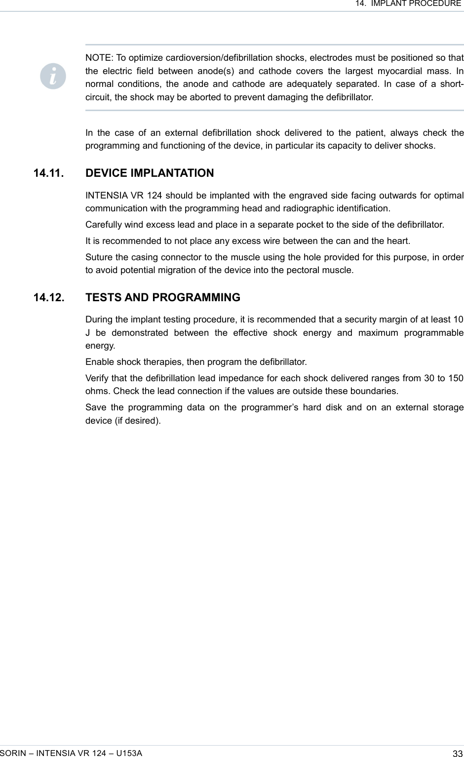  14.  IMPLANT PROCEDUREIn the  case  of an external defibrillation  shock delivered  to the patient, always check the programming and functioning of the device, in particular its capacity to deliver shocks.14.11. DEVICE IMPLANTATIONINTENSIA VR 124 should be implanted with the engraved side facing outwards for optimal communication with the programming head and radiographic identification.Carefully wind excess lead and place in a separate pocket to the side of the defibrillator.It is recommended to not place any excess wire between the can and the heart.Suture the casing connector to the muscle using the hole provided for this purpose, in order to avoid potential migration of the device into the pectoral muscle.14.12. TESTS AND PROGRAMMINGDuring the implant testing procedure, it is recommended that a security margin of at least 10  J   be   demonstrated   between   the   effective   shock   energy   and   maximum   programmable energy.Enable shock therapies, then program the defibrillator.Verify that the defibrillation lead impedance for each shock delivered ranges from 30 to 150 ohms. Check the lead connection if the values are outside these boundaries.Save the programming data on the programmer’s  hard  disk and  on  an  external  storage device (if desired).SORIN – INTENSIA VR 124 – U153A 33NOTE: To optimize cardioversion/defibrillation shocks, electrodes must be positioned so that the  electric  field  between anode(s)  and  cathode covers  the   largest  myocardial  mass.  In normal conditions, the anode and cathode are adequately separated. In case of a short-circuit, the shock may be aborted to prevent damaging the defibrillator.