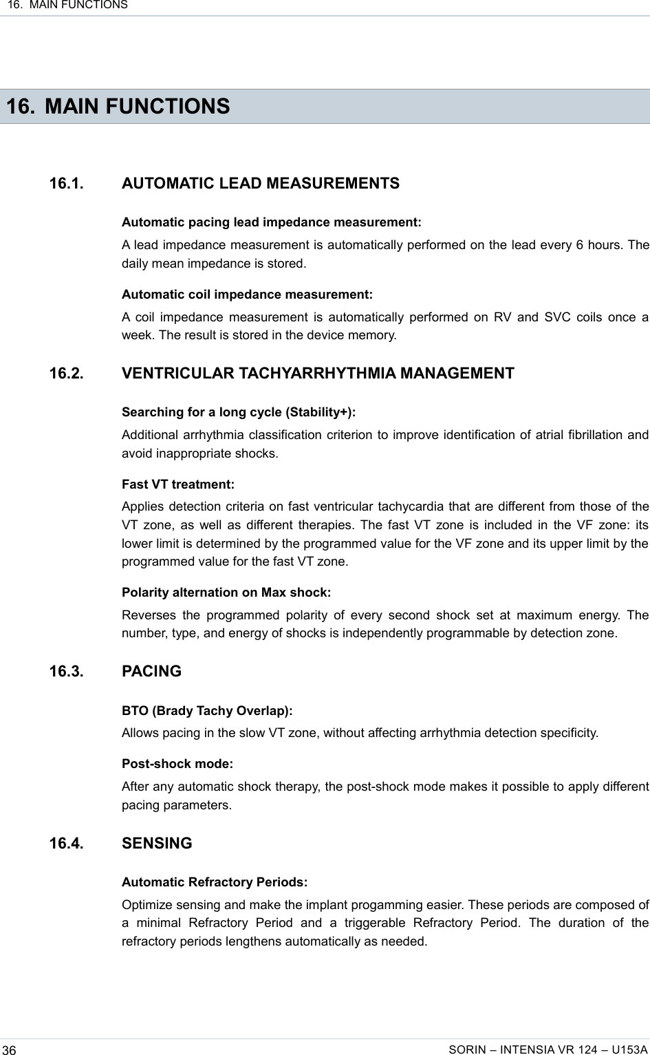  16.  MAIN FUNCTIONS 16. MAIN FUNCTIONS16.1. AUTOMATIC LEAD MEASUREMENTSAutomatic pacing lead impedance measurement:A lead impedance measurement is automatically performed on the lead every 6 hours. The daily mean impedance is stored.Automatic coil impedance measurement:A coil impedance measurement is automatically performed on RV and SVC coils once a week. The result is stored in the device memory.16.2. VENTRICULAR TACHYARRHYTHMIA MANAGEMENTSearching for a long cycle (Stability+):Additional arrhythmia classification criterion to improve identification of atrial fibrillation and avoid inappropriate shocks.Fast VT treatment:Applies detection criteria on fast ventricular tachycardia that are different from those of the VT zone, as well as different therapies. The fast VT zone is included in the VF zone: its lower limit is determined by the programmed value for the VF zone and its upper limit by the  programmed value for the fast VT zone.Polarity alternation on Max shock:Reverses  the  programmed  polarity  of  every second  shock  set at  maximum  energy.  The number, type, and energy of shocks is independently programmable by detection zone.16.3. PACINGBTO (Brady Tachy Overlap):Allows pacing in the slow VT zone, without affecting arrhythmia detection specificity.Post-shock mode:After any automatic shock therapy, the post-shock mode makes it possible to apply different pacing parameters.16.4. SENSINGAutomatic Refractory Periods:Optimize sensing and make the implant progamming easier. These periods are composed of a   minimal   Refractory   Period   and   a   triggerable   Refractory   Period.   The   duration   of   the refractory periods lengthens automatically as needed.36 SORIN – INTENSIA VR 124 – U153A