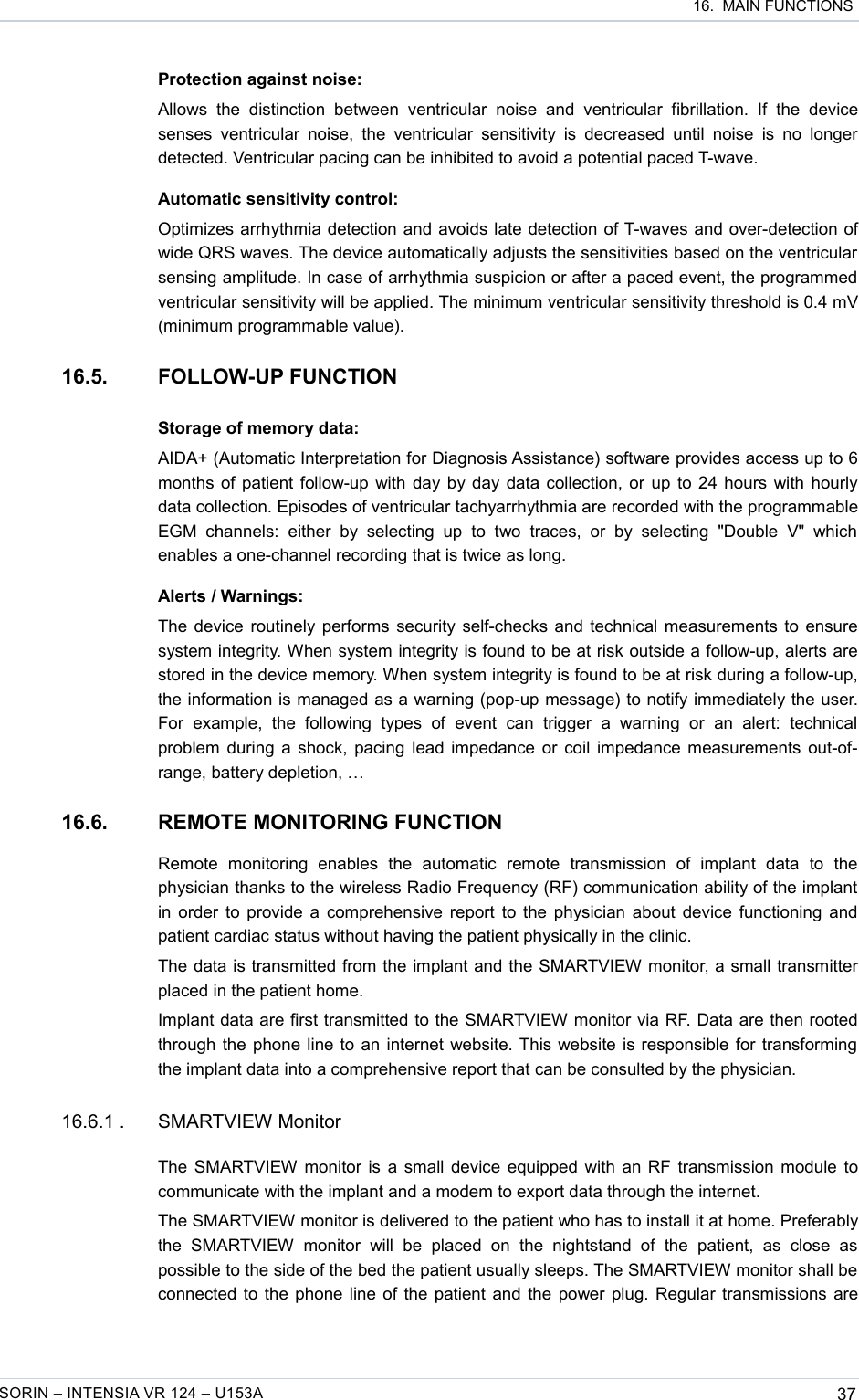  16.  MAIN FUNCTIONSProtection against noise:Allows   the   distinction   between   ventricular   noise   and   ventricular   fibrillation.   If   the   device senses  ventricular  noise,  the ventricular  sensitivity  is decreased   until  noise  is no   longer detected. Ventricular pacing can be inhibited to avoid a potential paced T-wave.Automatic sensitivity control:Optimizes arrhythmia detection and avoids late detection of T-waves and over-detection of wide QRS waves. The device automatically adjusts the sensitivities based on the ventricular sensing amplitude. In case of arrhythmia suspicion or after a paced event, the programmed ventricular sensitivity will be applied. The minimum ventricular sensitivity threshold is 0.4 mV (minimum programmable value).16.5. FOLLOW-UP FUNCTIONStorage of memory data:AIDA+ (Automatic Interpretation for Diagnosis Assistance) software provides access up to 6 months of patient follow-up with day by day data collection, or up to 24 hours with hourly data collection. Episodes of ventricular tachyarrhythmia are recorded with the programmable EGM   channels:   either   by   selecting   up   to   two   traces,   or   by   selecting   &quot;Double   V&quot; which enables a one-channel recording that is twice as long.Alerts / Warnings:The device routinely performs security self-checks and technical measurements to ensure system integrity. When system integrity is found to be at risk outside a follow-up, alerts are stored in the device memory. When system integrity is found to be at risk during a follow-up, the information is managed as a warning (pop-up message) to notify immediately the user. For   example,   the   following   types   of   event   can   trigger   a   warning   or   an   alert:   technical problem during a shock, pacing lead impedance or coil impedance measurements out-of-range, battery depletion, …16.6. REMOTE MONITORING FUNCTIONRemote   monitoring   enables   the   automatic   remote   transmission   of   implant   data   to   the physician thanks to the wireless Radio Frequency (RF) communication ability of the implant in order to provide a comprehensive report to the physician about device functioning and patient cardiac status without having the patient physically in the clinic.The data is transmitted from the implant and the SMARTVIEW monitor, a small transmitter placed in the patient home.Implant data are first transmitted to the SMARTVIEW monitor via RF. Data are then rooted through the phone line to an internet website. This website is responsible for transforming the implant data into a comprehensive report that can be consulted by the physician.16.6.1 . SMARTVIEW MonitorThe SMARTVIEW monitor is a small device equipped with an RF transmission module to communicate with the implant and a modem to export data through the internet.The SMARTVIEW monitor is delivered to the patient who has to install it at home. Preferably the   SMARTVIEW   monitor   will   be   placed   on   the   nightstand   of   the   patient,   as   close   as possible to the side of the bed the patient usually sleeps. The SMARTVIEW monitor shall be connected to the phone line of the patient and the power plug. Regular transmissions are SORIN – INTENSIA VR 124 – U153A 37