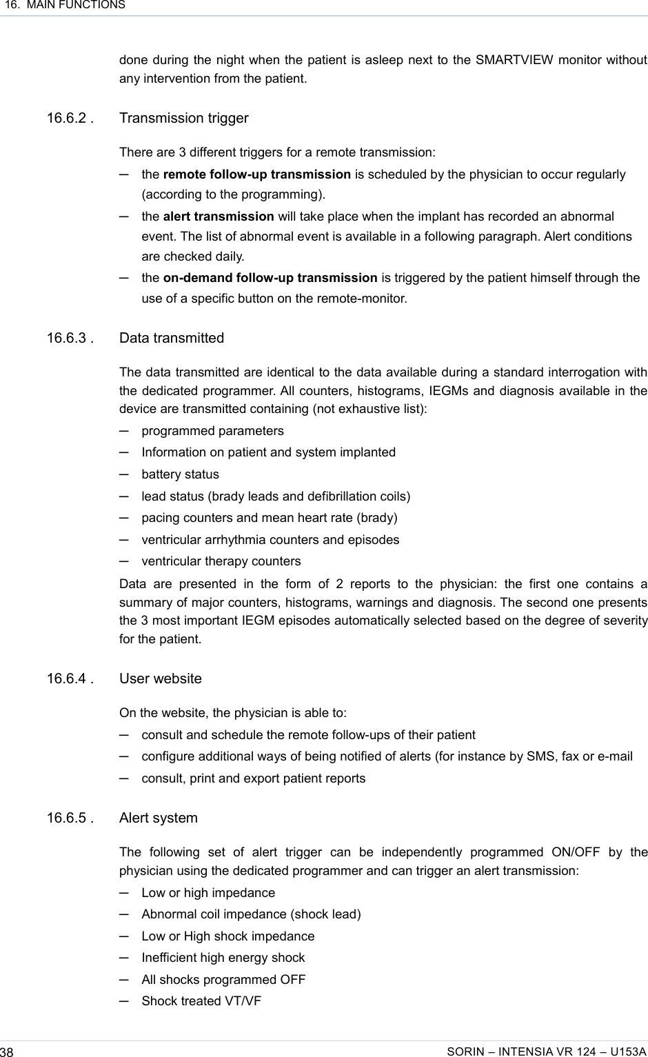  16.  MAIN FUNCTIONSdone during the night when the patient is asleep next to the SMARTVIEW monitor without any intervention from the patient. 16.6.2 . Transmission triggerThere are 3 different triggers for a remote transmission:─the remote follow-up transmission is scheduled by the physician to occur regularly (according to the programming).─the alert transmission will take place when the implant has recorded an abnormal event. The list of abnormal event is available in a following paragraph. Alert conditions are checked daily.─the on-demand follow-up transmission is triggered by the patient himself through the use of a specific button on the remote-monitor.16.6.3 . Data transmittedThe data transmitted are identical to the data available during a standard interrogation with the dedicated programmer. All counters, histograms, IEGMs and diagnosis available in the device are transmitted containing (not exhaustive list):─programmed parameters─Information on patient and system implanted─battery status─lead status (brady leads and defibrillation coils) ─pacing counters and mean heart rate (brady)─ventricular arrhythmia counters and episodes─ventricular therapy countersData   are   presented   in   the   form   of   2   reports   to   the   physician:   the   first   one   contains   a summary of major counters, histograms, warnings and diagnosis. The second one presents the 3 most important IEGM episodes automatically selected based on the degree of severity for the patient.16.6.4 . User websiteOn the website, the physician is able to:─consult and schedule the remote follow-ups of their patient─configure additional ways of being notified of alerts (for instance by SMS, fax or e-mail─consult, print and export patient reports 16.6.5 . Alert systemThe   following   set   of   alert   trigger   can   be   independently   programmed   ON/OFF   by   the physician using the dedicated programmer and can trigger an alert transmission:─Low or high impedance─Abnormal coil impedance (shock lead)─Low or High shock impedance─Inefficient high energy shock─All shocks programmed OFF─Shock treated VT/VF38 SORIN – INTENSIA VR 124 – U153A