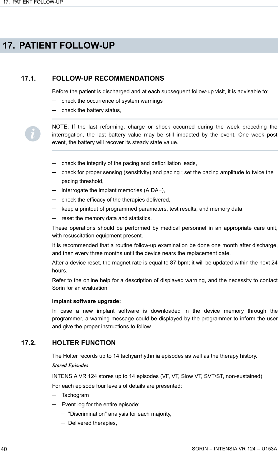  17.  PATIENT FOLLOW-UP 17. PATIENT FOLLOW-UP17.1. FOLLOW-UP RECOMMENDATIONSBefore the patient is discharged and at each subsequent follow-up visit, it is advisable to:─check the occurrence of system warnings─check the battery status,─check the integrity of the pacing and defibrillation leads,─check for proper sensing (sensitivity) and pacing ; set the pacing amplitude to twice the pacing threshold,─interrogate the implant memories (AIDA+),─check the efficacy of the therapies delivered,─keep a printout of programmed parameters, test results, and memory data,─reset the memory data and statistics.These operations should be performed by medical personnel in an appropriate care unit, with resuscitation equipment present.It is recommended that a routine follow-up examination be done one month after discharge, and then every three months until the device nears the replacement date.After a device reset, the magnet rate is equal to 87 bpm; it will be updated within the next 24 hours.Refer to the online help for a description of displayed warning, and the necessity to contact Sorin for an evaluation.Implant software upgrade:In   case   a   new   implant   software   is   downloaded   in   the   device   memory   through   the programmer, a warning message could be displayed by the programmer to inform the user and give the proper instructions to follow.17.2. HOLTER FUNCTIONThe Holter records up to 14 tachyarrhythmia episodes as well as the therapy history.Stored EpisodesINTENSIA VR 124 stores up to 14 episodes (VF, VT, Slow VT, SVT/ST, non-sustained).For each episode four levels of details are presented:─Tachogram─Event log for the entire episode: ─&quot;Discrimination&quot; analysis for each majority,─Delivered therapies,40 SORIN – INTENSIA VR 124 – U153ANOTE:   If   the   last   reforming,   charge   or   shock   occurred   during   the   week   preceding   the interrogation, the  last  battery value  may  be still  impacted   by  the event.   One  week post event, the battery will recover its steady state value.