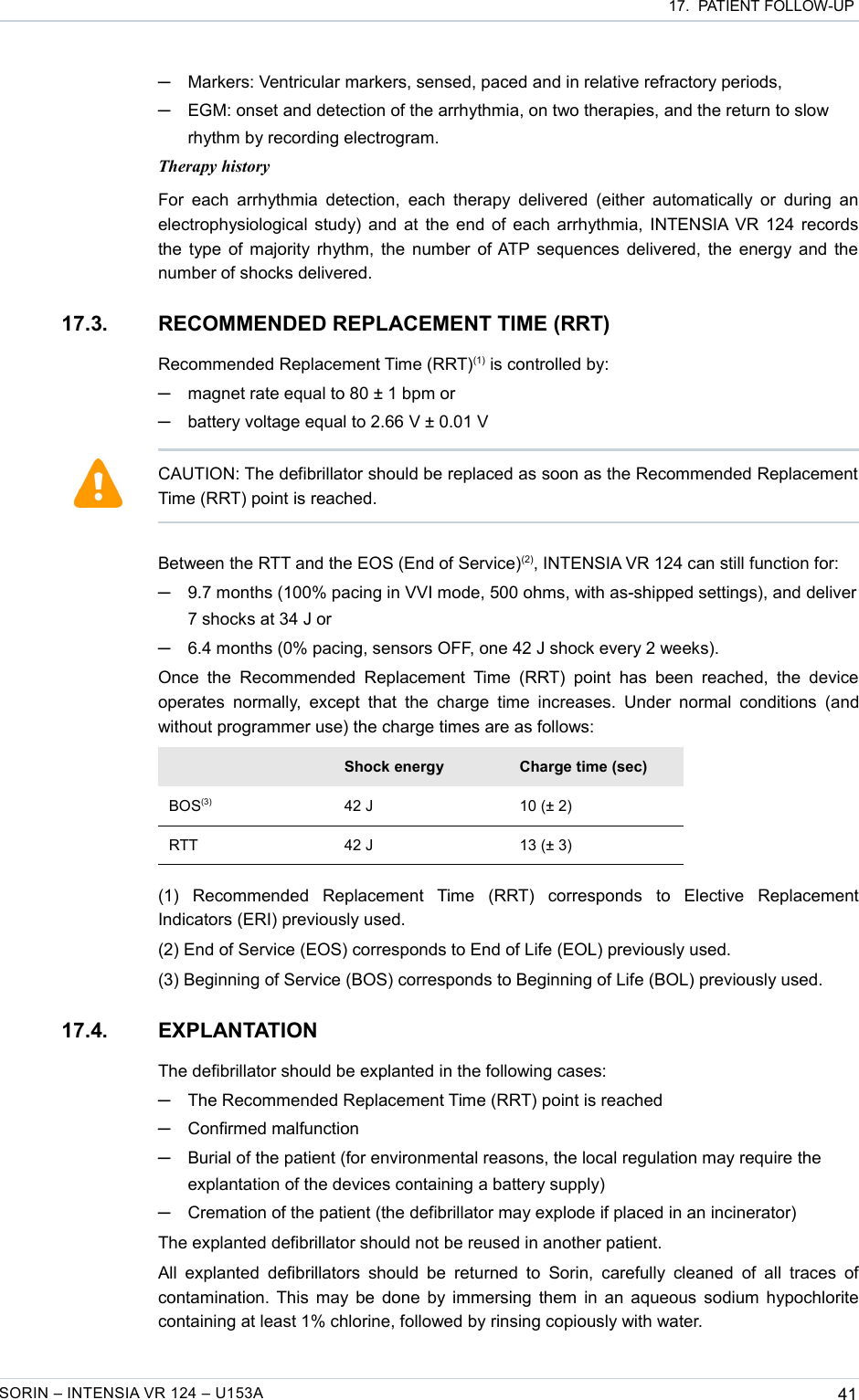 17.  PATIENT FOLLOW-UP─Markers: Ventricular markers, sensed, paced and in relative refractory periods,─EGM: onset and detection of the arrhythmia, on two therapies, and the return to slow rhythm by recording electrogram.Therapy historyFor each  arrhythmia detection, each  therapy delivered  (either  automatically or  during an electrophysiological study) and at the end of each arrhythmia, INTENSIA VR 124 records the type of majority rhythm, the number of ATP sequences delivered, the energy and the number of shocks delivered.17.3. RECOMMENDED REPLACEMENT TIME (RRT)Recommended Replacement Time (RRT)(1) is controlled by:─magnet rate equal to 80 ± 1 bpm or─battery voltage equal to 2.66 V ± 0.01 VBetween the RTT and the EOS (End of Service)(2), INTENSIA VR 124 can still function for:─9.7 months (100% pacing in VVI mode, 500 ohms, with as-shipped settings), and deliver 7 shocks at 34 J or─6.4 months (0% pacing, sensors OFF, one 42 J shock every 2 weeks).Once  the  Recommended  Replacement  Time (RRT)  point  has  been  reached, the  device operates  normally,  except  that the charge time increases.   Under  normal conditions  (and without programmer use) the charge times are as follows:Shock energy Charge time (sec)BOS(3) 42 J 10 (± 2)RTT 42 J 13 (± 3)(1)   Recommended   Replacement   Time   (RRT)   corresponds   to   Elective   Replacement Indicators (ERI) previously used.(2) End of Service (EOS) corresponds to End of Life (EOL) previously used.(3) Beginning of Service (BOS) corresponds to Beginning of Life (BOL) previously used.17.4. EXPLANTATIONThe defibrillator should be explanted in the following cases:─The Recommended Replacement Time (RRT) point is reached─Confirmed malfunction─Burial of the patient (for environmental reasons, the local regulation may require the explantation of the devices containing a battery supply)─Cremation of the patient (the defibrillator may explode if placed in an incinerator)The explanted defibrillator should not be reused in another patient.All explanted  defibrillators  should  be returned to  Sorin,  carefully  cleaned of all traces  of contamination. This may be done by immersing them in an aqueous sodium hypochlorite containing at least 1% chlorine, followed by rinsing copiously with water.SORIN – INTENSIA VR 124 – U153A 41CAUTION: The defibrillator should be replaced as soon as the Recommended Replacement Time (RRT) point is reached.
