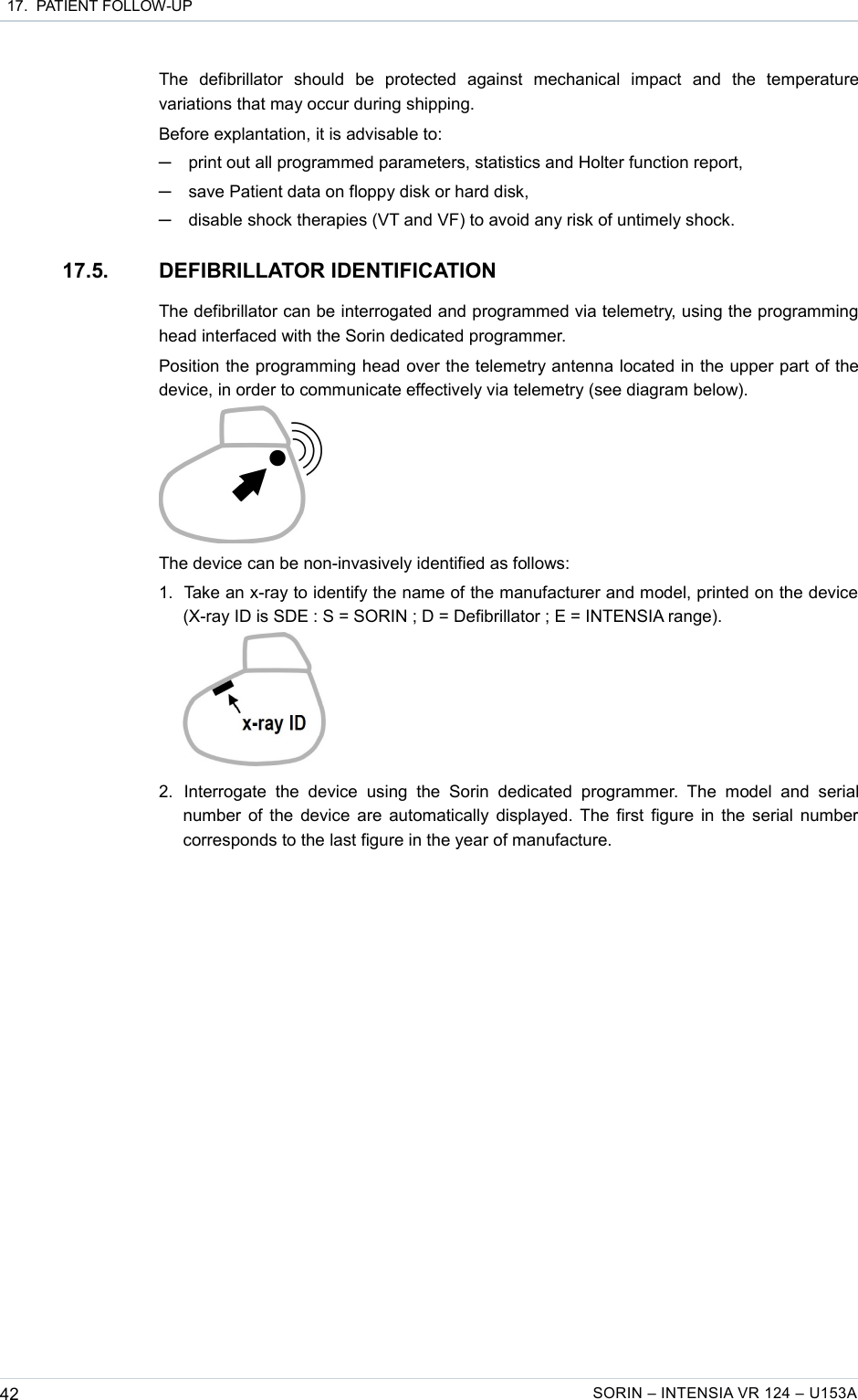  17.  PATIENT FOLLOW-UPThe   defibrillator   should   be   protected   against   mechanical   impact   and   the   temperature variations that may occur during shipping.Before explantation, it is advisable to:─print out all programmed parameters, statistics and Holter function report,─save Patient data on floppy disk or hard disk,─disable shock therapies (VT and VF) to avoid any risk of untimely shock.17.5. DEFIBRILLATOR IDENTIFICATIONThe defibrillator can be interrogated and programmed via telemetry, using the programming head interfaced with the Sorin dedicated programmer.Position the programming head over the telemetry antenna located in the upper part of the device, in order to communicate effectively via telemetry (see diagram below).The device can be non-invasively identified as follows:1. Take an x-ray to identify the name of the manufacturer and model, printed on the device  (X-ray ID is SDE : S = SORIN ; D = Defibrillator ; E = INTENSIA range). 2. Interrogate  the   device   using   the   Sorin   dedicated   programmer.   The   model   and   serial number of the device are automatically displayed. The first figure in the serial number corresponds to the last figure in the year of manufacture.42 SORIN – INTENSIA VR 124 – U153A