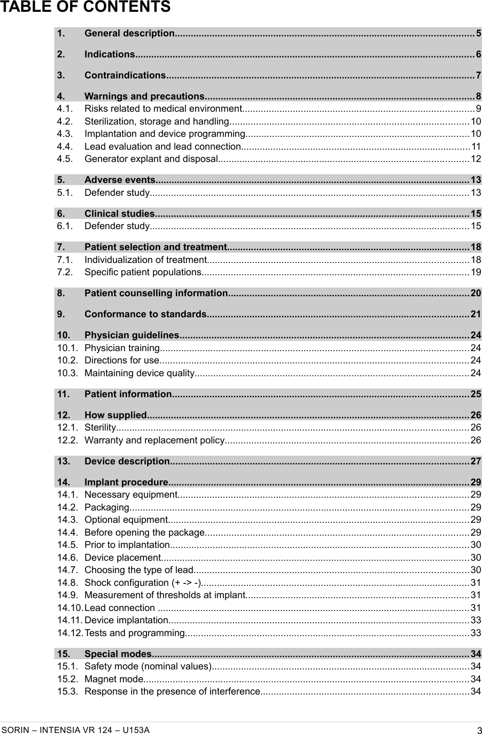   TABLE OF CONTENTS 1. General description................................................................................................................ 5  2. Indications............................................................................................................................... 6  3. Contraindications....................................................................................................................7  4. Warnings and precautions.....................................................................................................8  4.1. Risks related to medical environment.......................................................................................9  4.2. Sterilization, storage and handling..........................................................................................10  4.3. Implantation and device programming....................................................................................10  4.4. Lead evaluation and lead connection......................................................................................11  4.5. Generator explant and disposal..............................................................................................12  5. Adverse events...................................................................................................................... 13  5.1. Defender study........................................................................................................................ 13  6. Clinical studies...................................................................................................................... 15  6.1. Defender study........................................................................................................................ 15  7. Patient selection and treatment...........................................................................................18  7.1. Individualization of treatment..................................................................................................18  7.2. Specific patient populations....................................................................................................19  8. Patient counselling information..........................................................................................20  9. Conformance to standards..................................................................................................21  10. Physician guidelines.............................................................................................................24  10.1. Physician training.................................................................................................................... 24  10.2. Directions for use.................................................................................................................... 24  10.3. Maintaining device quality.......................................................................................................24  11. Patient information............................................................................................................... 25  12. How supplied......................................................................................................................... 26  12.1. Sterility.................................................................................................................................... 26  12.2. Warranty and replacement policy............................................................................................26  13. Device description................................................................................................................ 27  14. Implant procedure................................................................................................................. 29  14.1. Necessary equipment.............................................................................................................29  14.2. Packaging............................................................................................................................... 29  14.3. Optional equipment.................................................................................................................29  14.4. Before opening the package...................................................................................................29  14.5. Prior to implantation................................................................................................................30  14.6. Device placement.................................................................................................................... 30  14.7. Choosing the type of lead.......................................................................................................30  14.8. Shock configuration (+ -&gt; -).....................................................................................................31  14.9. Measurement of thresholds at implant....................................................................................31  14.10.Lead connection ..................................................................................................................... 31  14.11. Device implantation................................................................................................................. 33  14.12.Tests and programming...........................................................................................................33  15. Special modes....................................................................................................................... 34  15.1. Safety mode (nominal values).................................................................................................34  15.2. Magnet mode.......................................................................................................................... 34  15.3. Response in the presence of interference..............................................................................34 SORIN – INTENSIA VR 124 – U153A 3